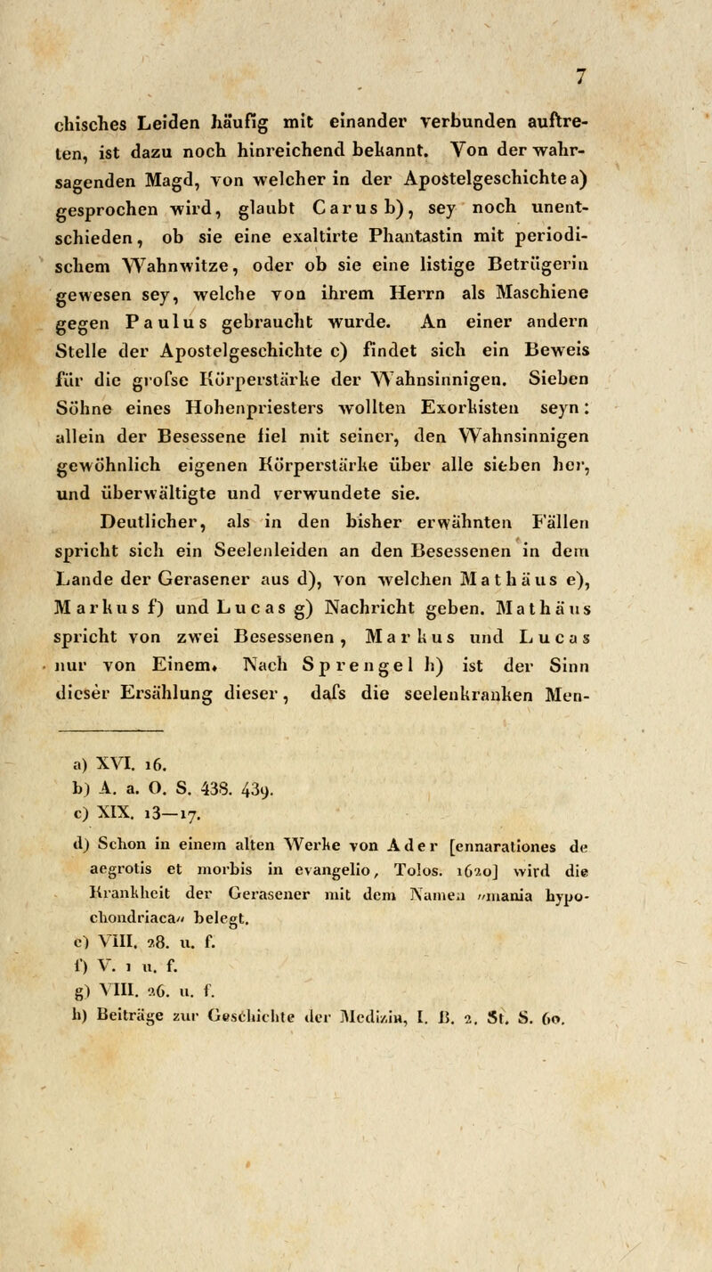 chisches Leiden häufig mit einander verbunden auftre- ten, ist dazu noch hinreichend bekannt. Von der wahr- sagenden Magd, von welcher in der Apostelgeschichte a) gesprochen wird, glaubt Carusb), sey noch unent- schieden , ob sie eine exaltirte Phantastin mit periodi- schem Wahnwitze, oder ob sie eine listige Betrügerin gewesen sey, welche von ihrem Herrn als Maschiene gegen Paulus gebraucht wurde. An einer andern Stelle der Apostelgeschichte c) findet sich ein Beweis für die grofse Kürperstärke der Wahnsinnigen. Sieben Sühne eines Hohenpriesters wollten Exorkisten seyn: allein der Besessene iiel mit seiner, den Wahnsinnigen gewöhnlich eigenen Kürperstärhe über alle sieben her, und überwältigte und verwundete sie. Deutlicher, als in den bisher erwähnten Fällen spricht sich ein Seelenleiden an den Besessenen in dem Lande der Gerasener aus d), von welchen Math aus e), Markus f) und Lucas g) Nachricht geben. M a t h ä u s spricht von zwei Besessenen, Markus und Lucas nur von Einem» Nach Sprengel h) ist der Sinn dieser Ersählung dieser, dafs die seelenkranken Men- a) XVI. 16. b) A. a. O. S. 438. 439. c) XIX. 13—17. d) Schon in einem alten Werke von Ader [ennarationes de aegrotis et morbis in evangelio, Tolos. 1620J wird die Krankheit der Gerasener mit dem Namen //inania hypo- chondriaca« belegt. e) VIII. ?,8. u. f. 1) V. 1 h. f. g) VIII. o.d. u. f.