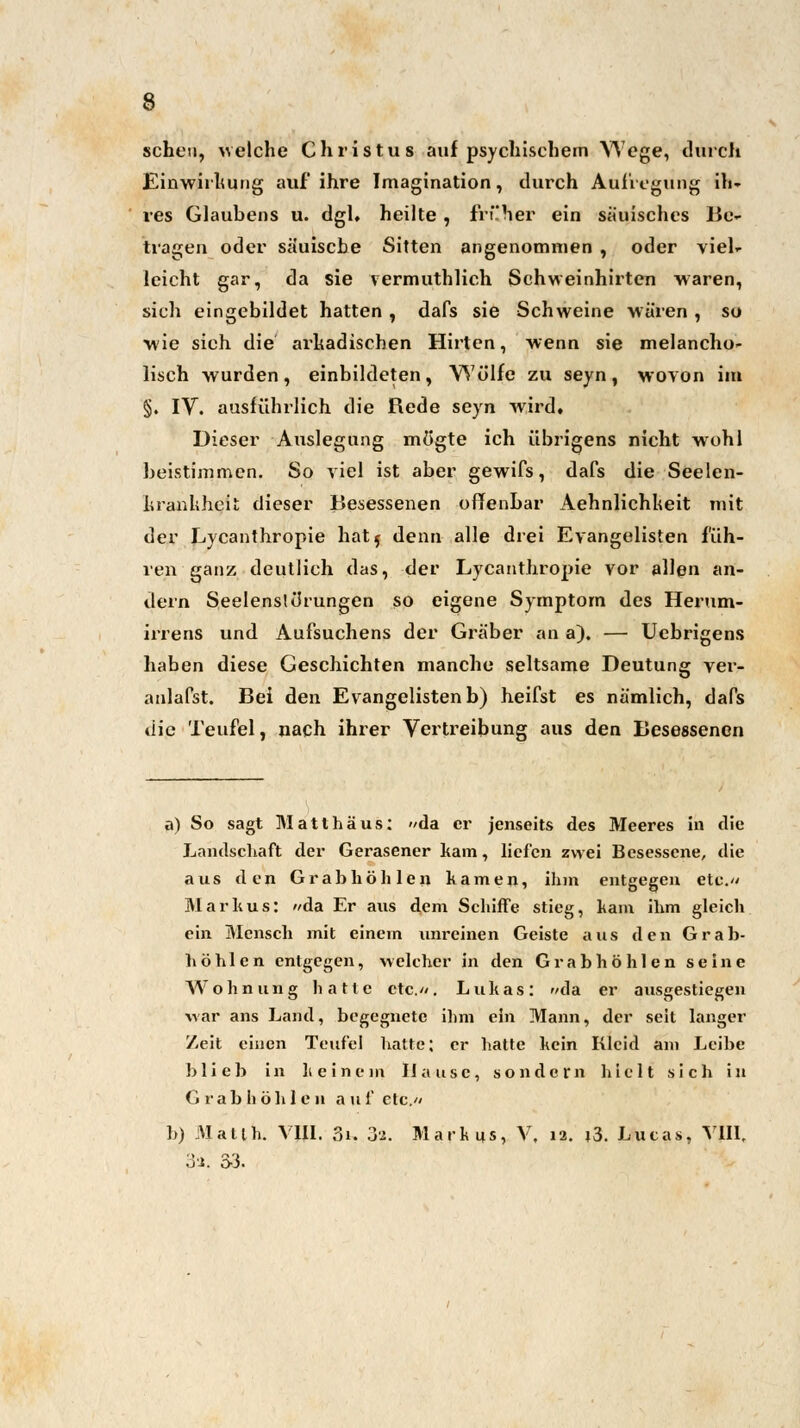 scheu, welche Christus auf psychischem Wege, durch Einwirkung auf ihre Imagination, durch Aufregung ih- res Glaubens u. dgl, heilte , früher ein sauisches Be- tragen oder säuische Sitten angenommen , oder viel- leicht gar, da sie vermuthlich Schweinhirten waren, sich eingebildet hatten , dafs sie Schweine wären , so wie sich die arkadischen Hirten, wenn sie melancho- lisch wurden, einbildeten, Wölfe zu seyn, wovon im §. IV. ausführlich die Rede seyn wird. Dieser Auslegung mögte ich übrigens nicht wohl beistimmen. So viel ist aber gewifs, dafs die Seelen- hranhhei«; dieser Besessenen offenbar Aehnlichheit mit der Lycanthropie hat$ denn alle drei Evangelisten füh- ren ganz deutlich das, der Lycanthropie vor allen an- dern SeelenslcJrungen so eigene Symptom des Herum- irrens und Aufsuchens der Gräber an a). — Uebrigens haben diese Geschichten manche seltsame Deutung ver- anlafst. Bei den Evangelisten b) heifst es nämlich, dafs die Teufel, nach ihrer Vertreibung aus den Besessenen a) So sagt Matthäus: »da er jenseits des Meeres in die Landschaft der Gerasener kam, liefen zwei Besessene, die aus den Grab höhlen kamen, ihm entgegen etc.» Markus: »da Er aus dem Schiffe stieg, harn ihm gleich ein Mensch mit einem unreinen Geiste aus den Grab- höhlen entgegen, welcher in den Grabhöhlen seine Wohnung hatte etc.». Lukas: »da er ausgestiegen war ans Land, begegnete ihm ein Mann, der seit langer Zeit einen Teufel hatte; er hatte kein Kleid am Leihe blieb in li einem Hause, sondern hielt sich in Grab höhlen auf etc.» b) Matlh. V1I1. 3i. 3'J. Markus, V, 12. t3. Lucas, VIII, .yi. 3-3.