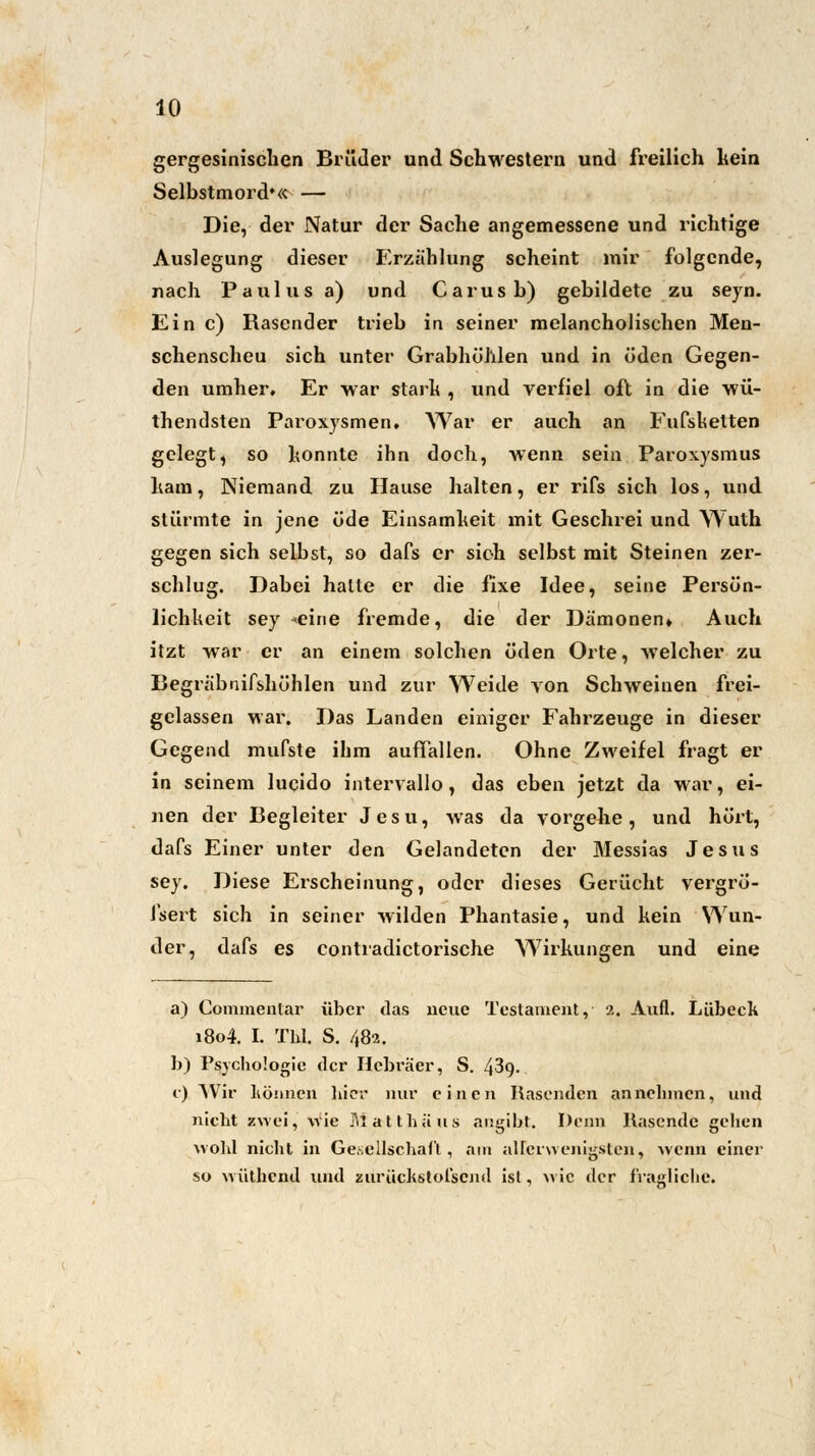 gergesinischen Brüder und Schwestern und freilich kein Selbstmord'« — Die, der Natur der Sache angemessene und richtige Auslegung dieser Erzählung scheint mir folgende, nach Paulus a) und Carusb) gebildete zu seyn. Ein c) Rasender trieb in seiner melancholischen Men- schenscheu sich unter Grabhöhlen und in öden Gegen- den umher. Er war stark , und verfiel oft in die wü- thendsten Paroxysmen. War er auch an Fufsketten gelegt, so konnte ihn doch, wenn sein Paroxysmus ham, Niemand zu Hause halten, er rifs sich los, und stürmte in jene üde Einsamheit mit Geschrei und Wuth gegen sich seihst, so dafs er sich selbst mit Steinen zer- schlug. Dabei halte er die fixe Idee, seine Persön- lichkeit sey «eine fremde, die der Dämonen» Auch itzt war er an einem solchen öden Orte, welcher zu Begräbnifshöhlen und zur Weide von Schweinen frei- gelassen war. Das Landen einiger Fahrzeuge in dieser Gegend mufste ihm auffallen. Ohne Zweifel fragt er in seinem lucido intervallo , das eben jetzt da war, ei- nen der Begleiter Jesu, was da vorgehe, und hört, dafs Einer unter den Gelandeten der Messias Jesus sey. Diese Erscheinung, oder dieses Gerücht vergrö- l'sert sich in seiner wilden Phantasie, und kein Wun- der, dafs es contradictorische Wirkungen und eine a) Commentar über das neue Testament, 2. Aufl. Lübeck 1804. I. Thl. S. 482. b) Psychologie der Hebräer, S. 43q. c) Wir können liier nur einen Rasenden anneinnen, und nicht zwei, wie Matthäus angibt. Denn Rasende gehen wohl nicht in Gesellschaft, am allerwenigsten, wenn einer so wüthend und zurückstol'scnd ist, wie der fragliche.