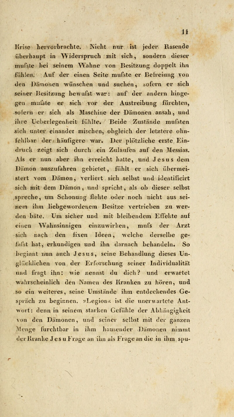 Ji Krise hervorbrachte. Nicht nur ist jeder Rasende überhaupt in Widerspruch mit sich, sondern dieser muPste bei seinem Wahne von Besitzung doppelt ihn fühlen. Auf der einen Seite mufste er Befreiung von den Dämonen wünschen und suchen, sofern er sich seiner Besitzung bewufst war: auf der andern hinge- gen mufste er sich vor der Austreibung fürchten, -sofern er sich als Maschine der Dämonen ansah, und ihre Ueberlegenheit fühlte. Beide Zustände mufsten sich unter einander mischen, obgleich der letztere ohn- fchlbar der häufigere war. Der plötzliche erste Ein- druck zeigt sich durch ein Zulaufen auf den Messias. Als er nun aber ihn erreicht halte, und Jesus dem Dämon auszufahren gebietet, fühlt er sich übermei- stert vom Dämon, verliert sich selbst und identificirt sich mit dem Dämon, und spricht, als ob dieser selbst spreche, um Schonung flehte oder noch nicht aus sei- nem ihm liebgewordenem Besitze vertrieben zu wer- den bäte. Um sicher und mit bleibendem Effekte auf einen Wahnsinnigen einzuwirken, mufs der Arzt sich nach den fixen Ideen, welche derselbe ge- i'afst hat, erkundigen und ihn darnach behandeln» So beginnt nun auch Jesus, seine Behandlung dieses Un- glücklichen von der Erforschung seiner Individualität und fragt ihn: Avie nennst du dich? und erwartet wahrscheinlich den Namen des Kranken zu hören, und so ein weiteres, seine Umstände ihm entdeckendes Ge- spräch zu beginnen. »Legion« ist die unerwartete Ant- wort: denn in seinem starken Gefühle der Abhängigkeit von den Dämonen, und seiner seihst mit der ganzen Menge furchtbar in ihm hausender Dämonen nimmt der Kranke Jes u Frage an ihn als Frage an die in ihm spu-