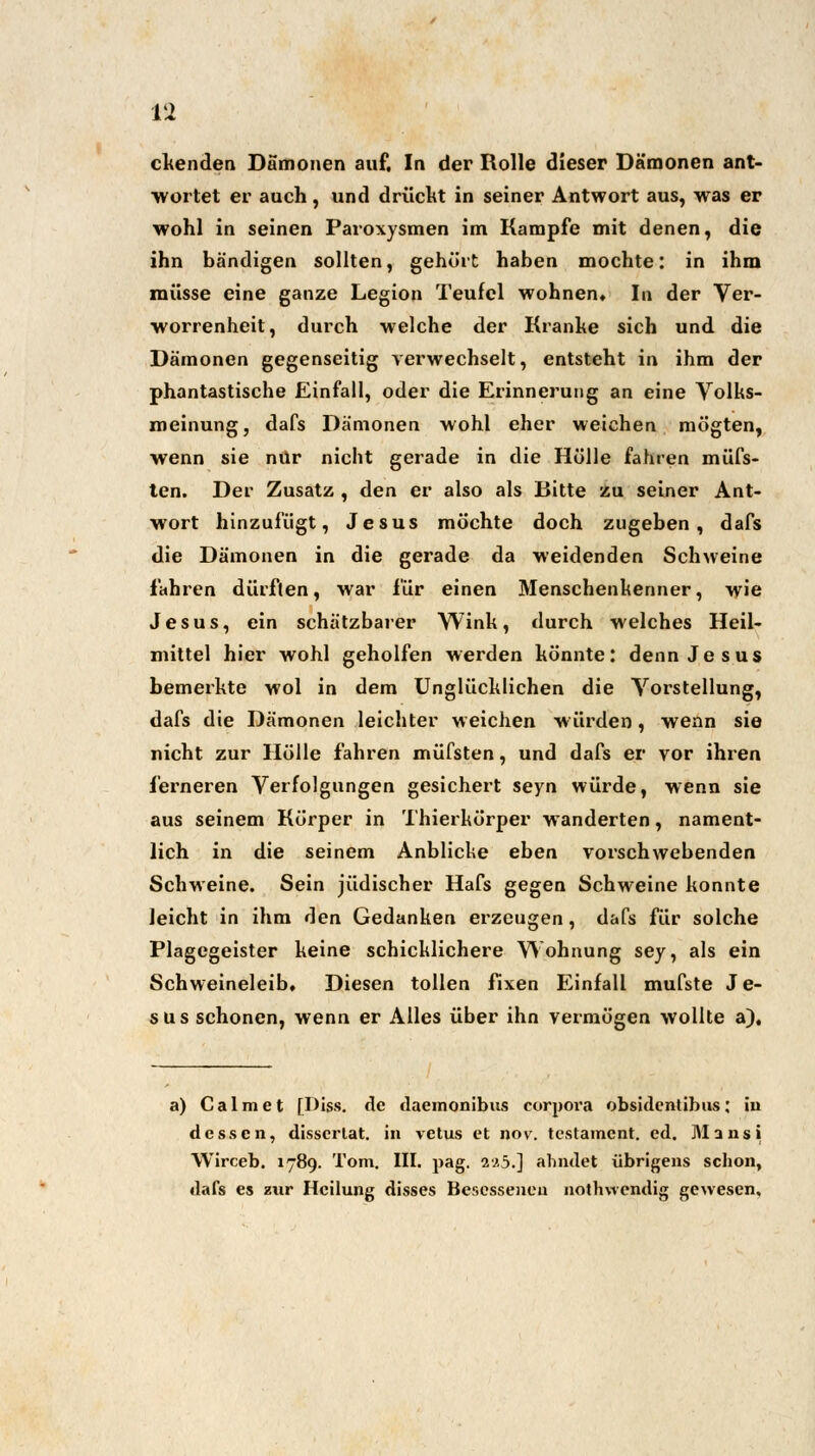 elenden Dämonen auf. In der Rolle dieser Dämonen ant- wortet er auch, und drückt in seiner Antwort aus, was er wohl in seinen Paroxysmen im Kampfe mit denen, die ihn bändigen sollten, gehört haben mochte: in ihm müsse eine ganze Legion Teufel wohnen. In der Ver- worrenheit, durch welche der Krabbe sich und die Dämonen gegenseitig verwechselt, entsteht in ihm der phantastische Einfall, oder die Erinnerung an eine Volks- meinung, dafs Dämonen wohl eher weichen mögten, wenn sie nur nicht gerade in die Hölle fahren müfs- ten. Der Zusatz , den er also als Bitte zu seiner Ant- wort hinzufügt, Jesus möchte doch zugeben, dafs die Dämonen in die gerade da weidenden Schweine fahren dürften, war für einen Menschenkenner, wie Jesus, ein schätzbarer Wink, durch welches Heil- mittel hier wohl geholfen werden könnte: denn Jesus bemerkte wol in dem Unglücklichen die Vorstellung, dafs die Dämonen leichter weichen würden, wenn sie nicht zur Hölle fahren müfsten, und dafs er vor ihren ferneren Verfolgungen gesichert seyn würde, wenn sie aus seinem Körper in Thierkörper wanderten, nament- lich in die seinem Anblicke eben vorschwebenden Schweine. Sein jüdischer Hafs gegen Schweine konnte leicht in ihm den Gedanken erzeugen , dafs für solche Plagegeister keine schicklichere Wohnung sey, als ein Schweineleib, Diesen tollen Fixen Einfall mufste Je- sus schonen, wenn er Alles über ihn vermögen wollte a). a) Calraet [Diss. de daemonibus corpoi'a obsidentibus: in dessen, disserlat. in vetus et nov. testament. ed. Mansi Wirceb. 1789. Tom. III. pag. ij.5.] ahndet übrigens schon, dafs es zur Heilung disses Besessenen nothwendig gewesen.