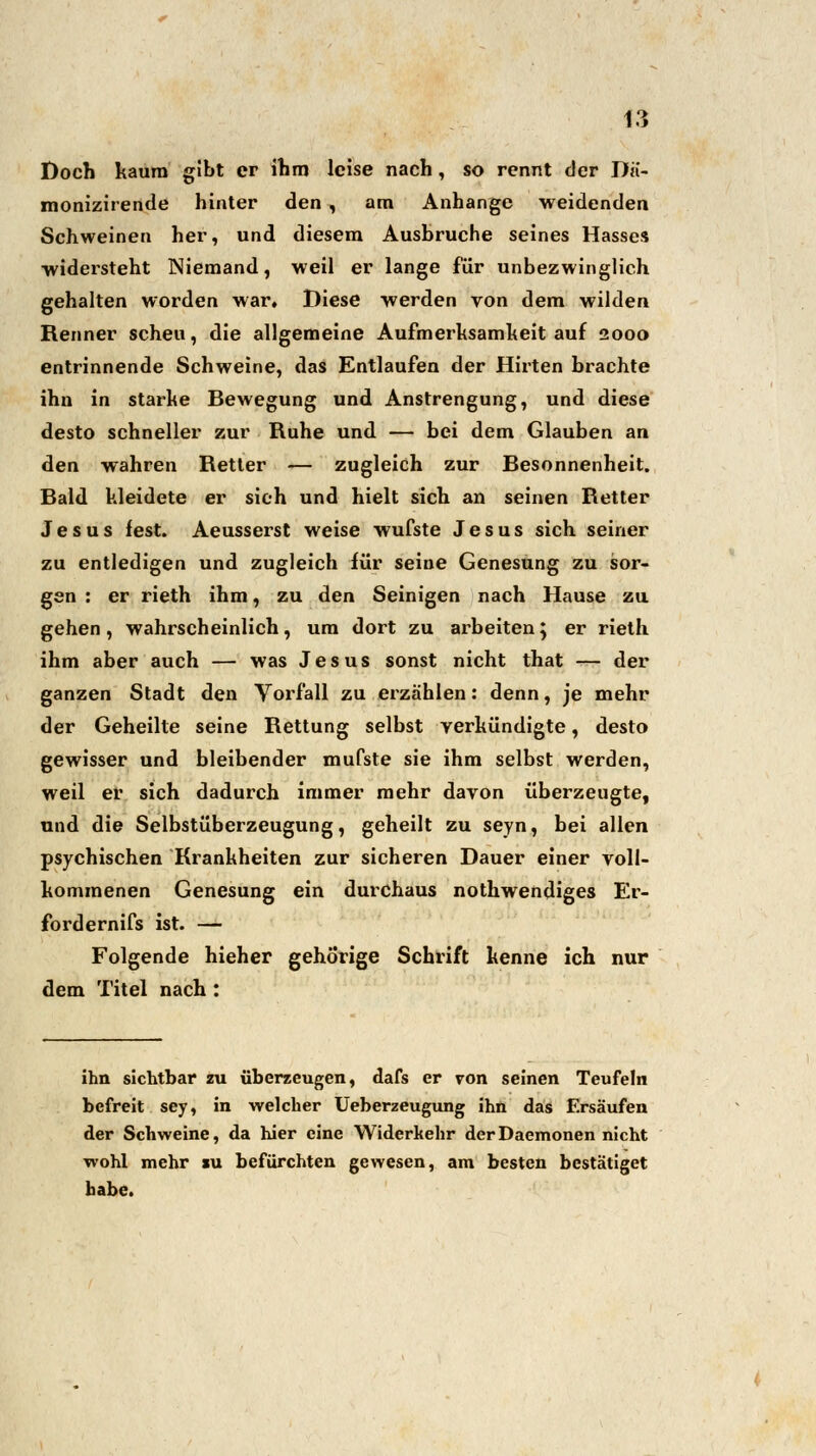 Doch kaum gibt er ihm leise nach, so rennt der Dii- monizirende hinter den , am Anhange weidenden Schweinen her, und diesem Ausbruche seines Hasses widersteht Niemand, weil er lange für unbezwinglich gehalten worden war. Diese werden von dem wilden Renner scheu, die allgemeine Aufmerksamkeit auf 2000 entrinnende Schweine, das Entlaufen der Hirten brachte ihn in starke Bewegung und Anstrengung, und diese desto schneller zur Ruhe und — bei dem Glauben an den wahren Retter — zugleich zur Besonnenheit. Bald kleidete er sieh und hielt sich an seinen Retter Jesus fest. Aeusserst weise wufste Jesus sich seiner zu entledigen und zugleich für seine Genesung zu sor- gen : er rieth ihm, zu den Seinigen nach Hause zu gehen, wahrscheinlich, um dort zu arbeiten; er rieth ihm aber auch — was Jesus sonst nicht that — der ganzen Stadt den Vorfall zu erzählen: denn, je mehr der Geheilte seine Rettung selbst verkündigte, desto gewisser und bleibender mufste sie ihm selbst werden, weil er sich dadurch immer mehr davon überzeugte, und die Selbstüberzeugung, geheilt zu seyn, bei allen psychischen Krankheiten zur sicheren Dauer einer voll- kommenen Genesung ein durchaus nothwendiges Er- fordernifs ist. — Folgende hieher gehörige Schrift kenne ich nur dem Titel nach : ihn sichtbar zu überzeugen, dafs er von seinen Teufeln befreit sey, in welcher Ueberzeugung ihn das Ersäufen der Schweine, da hier eine Widerkehr derDaemonen nicht wohl mehr iu befürchten gewesen, am besten bestätiget habe.