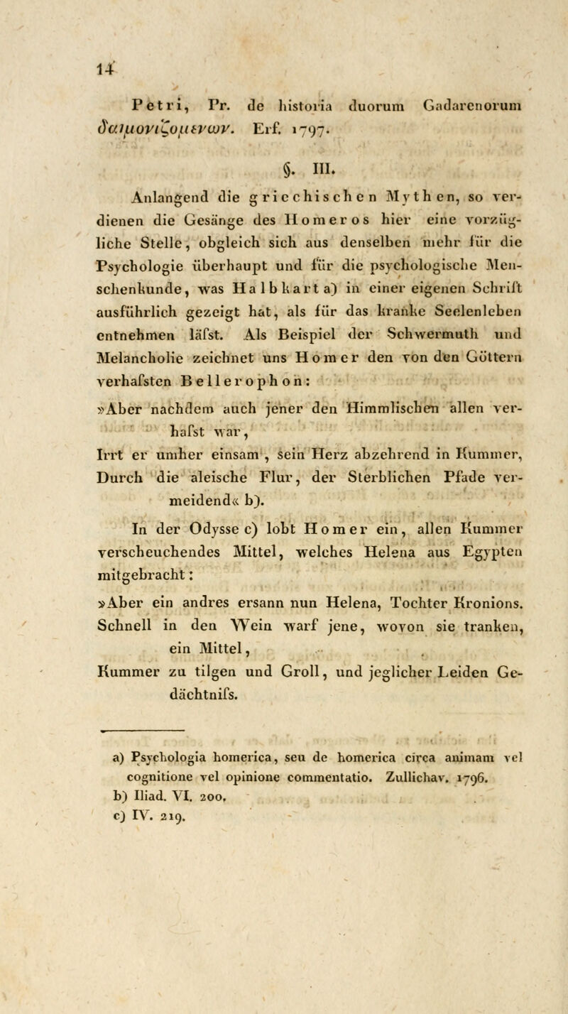 u Petri, I'r. de historia duorum Gadarcnorum daiaovi'Qoiieviov. Erf. 1797. §. III. Anlangend die griechischen Mythen, so ver- dienen die Gesänge des Homer os hier eine vorzüg- liche Stelle, obgleich sich aus denselben mehr für die Psychologie überhaupt und für die psychologische Men- schenkunde, was Halbkarta) in einer eigenen Schrift ausführlich gezeigt hat, als für das Itrahhc Seelenleben entnehmen läfst. Als Beispiel der Schwermuth und Melancholie zeichnet uns Homer den von den Göttern verhafsten Bellerophon: »Aber nachdem auch jener den Himmlischen allen ver- hafst Mar, Irrt er umher einsam , sein Herz abzehrend in Kummer, Durch die aleische Flur, der Sterblichen Pfade ver- meidend« b). In der Odyssee) lobt Homer ein, allen Kummer verscheuchendes Mittel, welches Helena aus Egypten mitgebracht: »Aber ein andres ersann nun Helena, Tochter Kronions. Schnell in den Wein warf jene, wovon sie tranken, ein Mittel, Kummer zu tilgen und Groll, und jeglicher Leiden Ge- dachtnifs. a) Psychologia homerica, seu de homerica circa aiiimam vcl cognitione vel opiaione commentatio. Zullichav. 1796. b) Iliad. VI. 200. c) IV. 219.