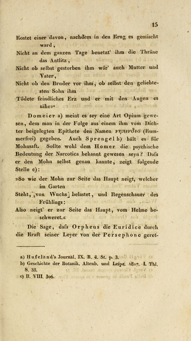 Kostet einer davon, nachdem in den Krug es gemischt ward , Nicht an dem ganzen Tage benetzt' ihm die Thräne das Antlitz , Nicht ob selbst gestorben ihm war' auch Mutter und Vater, Nicht ob den Bruder vor ihm, ob selbst den geliebte- sten Sohn ihm Tüdete feindliches Erz und er mit den Augen es sähe»* Dom ei er a) meint es sey eine Art Opium gewe- sen, dem man in der Folge aus einem ihm vom Dich- ter beigelegten Epithete den Namen vrpievdeö (Kum- merfrei) gegeben. Auch Sprengel b) hält es für Mohnsaft» Sollte wohl dem Homer die psychische Bedeutung der Narcotica bekannt gewesen seyti ? Dafs er den Mohn selbst genau kannte, zeigt folgende Stelle c): »So wie der Mohn zur Seite das Haupt neigt, welcher im Garten Steht, \von YVuchsj belastet, und Regenschauer des Frühlings: Also neigt' er zur Seite das Haupt, vom Helme be- schweret.« Die Sage, dafs Orpheus die Euridice durch die Kraft seiner Leyer von der Persephone geret- a) Hufeland's Journal. IX. B. 4. St. p. 3. b) Geschichte der Botanik. Altenb. und Leipz. 1817. I. ThI. S. 38. c) II. VIII. 3o6.