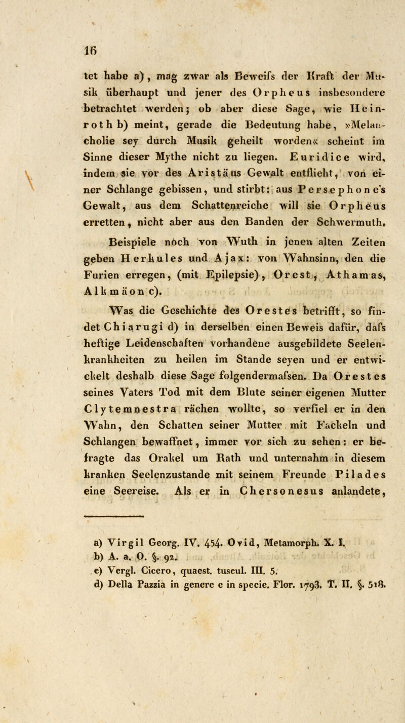 \ tet habe a) , mag zwar als Bewcifs der Kraft der Mu- sik überhaupt und jener des Orpheus insbesondere betrachtet werden; ob aber diese Sage, -wie H e i n- rothb) meint, gerade die Bedeutung habe, »Melan- cholie sey durch Musik geheilt worden« scheint im Sinne dieser Mythe nicht zu liegen. Euridice wird, indem sie vor des Aristäus Gewalt entflieht, von ei- ner Schlange gebissen, und stirbt: aus Persepho n es Gewalt, aus dem Schattenreiche will sie Orpheus erretten, nicht aber aus den Banden der Schwermuth» Beispiele noch von Wuth in jenen alten Zeiten geben Herkules und Ajax: von Wahnsinn, den die Furien erregen, (mit Epilepsie), Orest, Athamas, A1 k m ä o n c). Was die Geschichte des Orestes betrifft, so fin- det Chi arugi d) in derselben einen Beweis dafür, dafs heftige Leidenschaften vorhandene ausgebildete Seelen- krankheiten zu heilen im Stande seyen und er entwi- ckelt deshalb diese Sage folgendermafsen. Da Orestes seines Vaters Tod mit dem Blute seiner eigenen Mutter Clytemnestra rächen wollte, so verfiel er in den Wahn, den Schatten seiner Mutter mit Fackeln und Schlangen bewaffnet, immer vor sich zu sehen: er be- fragte das Orakel um Bath und unternahm in diesem kranken Seelenzustande mit seinem Freunde Pilades eine Seereise. Als er in Chersonesus anlandete, a) Virgil Georg. IV. 454« Orid, Metamorph. X. I. b) A. a, O. §. 92. c) Vergl. Cicero, quaest. tuscul. III. 5. d) Della Fazzia in genere e in specie. Flor. 1793. T. II. §. 5»&