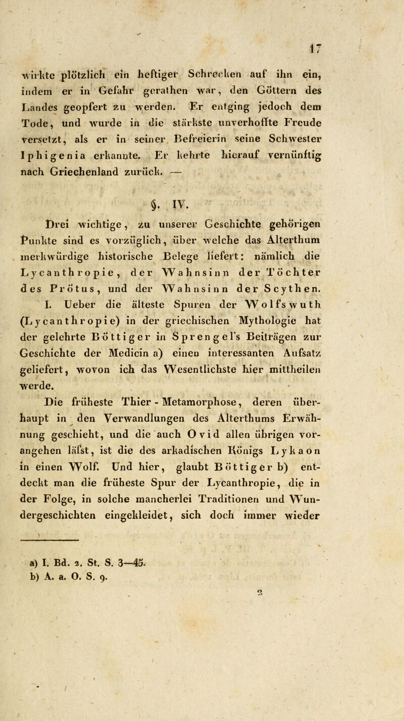 -wirkte plötzlich ein heftiger Schrecken auf ihn ein, indem er in Gefahr gerathen war, den Göttern des Landes geopfert zu werden* Er entging jedoch dem Tode, und wurde in die stärkste unverhoffte Freude versetzt, als er in seiner Befreierin seine Schwester I p h i g e n i a erkannte. Er kehrte hierauf vernünftig nach Griechenland zurück. — $. IV. Drei wichtige, zu unserer Geschichte gehörigen Punkte sind es vorzüglich, über welche das Alterthum merkwürdige historische Belege liefert: nämlich die Lycanthropie, der Wahnsinn der Töchter des PrÖtus, und der Wahnsinn der Scythen. I. Ueber die älteste Spuren der Wolfs wuth (Lycanthropie) in der griechischen Mythologie hat der gelehrte Böttiger iri Sprengel's Beiträgen zur Geschichte der Medicin a) einen interessanten Aufsatz geliefert, wovon ich das Wesentlichste hier mittheilen werde. Die früheste Thier - Metamoi^phose, deren über- haupt in den Verwandlungen des Alterthums Erwäh- nung geschieht, und die auch Ovid allen übrigen vor- angehen läfst, ist die des arkadischen Königs Lykaon in einen Wolf. Und hier, glaubt Böttiger b) ent- deckt man die früheste Spur der Lycanthropie, die in der Folge, in solche mancherlei Traditionen und Wun- dergeschichten eingekleidet, sich doch immer wieder a) I. Bd. a. St. S. 3—45. b) A. a. O. S. 9.