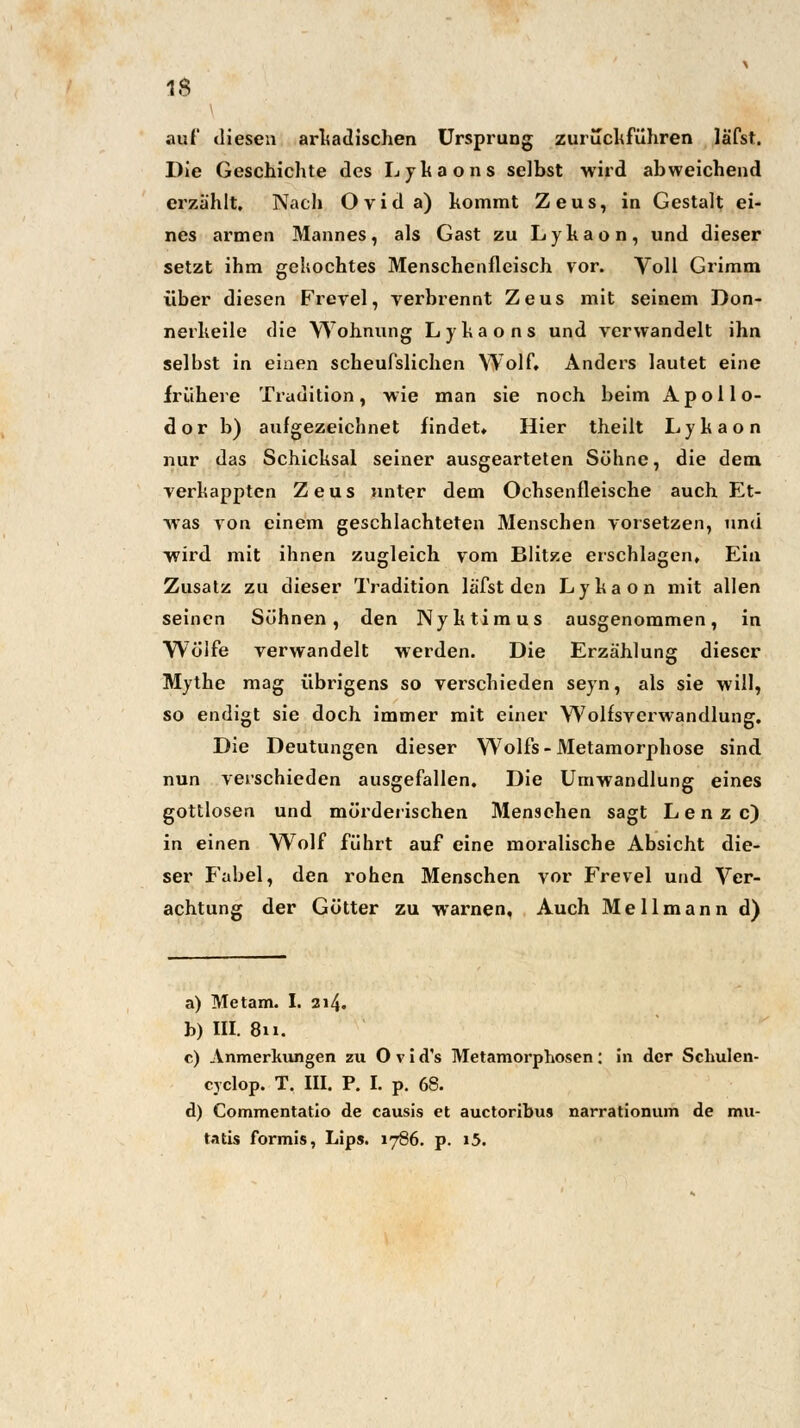 i auf diesen arkadischen Ursprung zurückführen lä'fst. Die Geschichte des Lykaons selbst wird abweichend erzählt. Nach Ovida) kommt Zeus, in Gestalt ei- nes armen Mannes, als Gast zu Lyhaon, und dieser setzt ihm gekochtes Menschenfleisch vor. Voll Grimm über diesen Frevel, verbrennt Zeus mit seinem Don- nerheile die Wohnung L y h a o n s und verwandelt ihn selbst in einen scheufslichen Wolf» Anders lautet eine frühere Tradition, wie man sie noch beim Apollo- dor b) aufgezeichnet findet» Hier theilt Lyhaon nur das Schicksal seiner ausgearteten Söhne, die dem verkappten Zeus unter dem Ochsenfleische auch Et- was von einem geschlachteten Menschen vorsetzen, und wird mit ihnen zugleich vom Blitze erschlagen» Ein Zusatz zu dieser Tradition läfst den Lykaon mit allen seinen Sühnen, den Nyktimus ausgenommen, in Wolfe verwandelt werden. Die Erzählung dieser Mythe mag übrigens so verschieden seyn, als sie will, so endigt sie doch immer mit einer Wolfsverwandlung. Die Deutungen dieser Wolfs-Metamorphose sind nun verschieden ausgefallen. Die Umwandlung eines gottlosen und mörderischen Menschen sagt Lenze) in einen Wolf führt auf eine moralische Absicht die- ser Fabel, den rohen Menschen vor Frevel und Ver- achtung der Götter zu warnen, Auch Mellmann d) a) Metam. I. 214. b) III. 811. c) Anmerkungen zu Ovid's Metamorphosen: in der Schulen- cyclop. T. III. P. I. p. 68. d) Commentatio de causis et auetoribus narrationum de mu- tatis formis, Lips. 1786. p. i5.