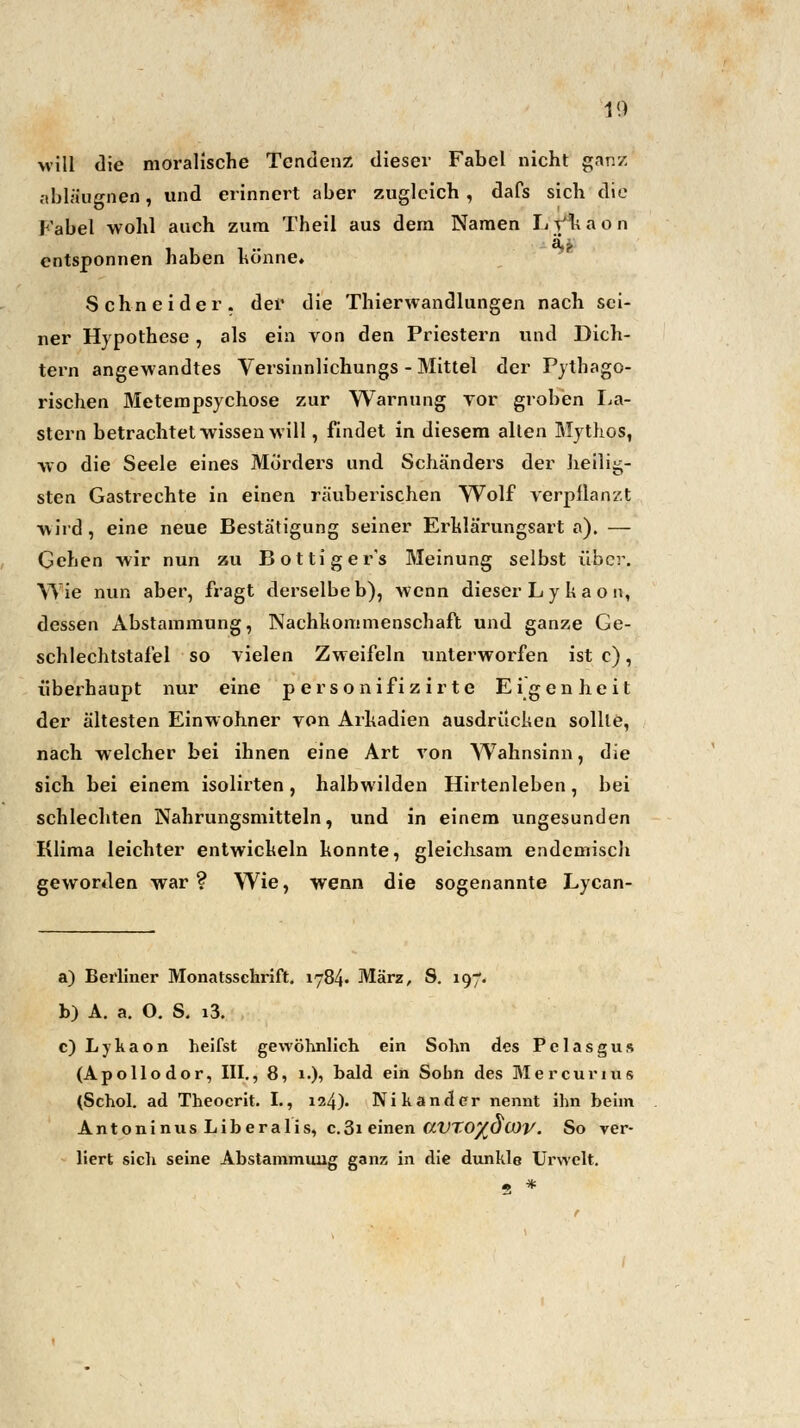 10 will die moralische Tendenz dieser Fabel nicht ganz abläugnen, und erinnert aber zugleich , dafs sich die Fabel -wohl auch zum Theil aus dem Namen Ly/kaon entsponnen haben könne» Schneider, der die Thierwandlungen nach sei- ner Hypothese, als ein von den Priestern und Dich- tern angewandtes Versinnlichungs - Mittel der Pythago- rischen Metempsychose zur Warnung vor groben La- stern betrachtet wissen will, findet in diesem alten Mythos, wo die Seele eines Mörders und Schänders der heilig- sten Gastrechte in einen räuberischen Wolf verpflanzt wird, eine neue Bestätigung seiner Erklärungsart a). — Gehen wir nun zu Bottiger's Meinung selbst über. Wie nun aber, fragt derselbe b), wenn dieser L y k a o n, dessen Abstammung, Nachkommenschaft und ganze Ge- schlechtstafel so vielen Zweifeln unterworfen ist c), überhaupt nur eine p ersonifiz ir te Eigenheit der ältesten Einwohner von Arkadien ausdrücken sollte, nach welcher bei ihnen eine Art von Wahnsinn, die sich bei einem isolirten, halbwilden Hirtenleben, bei schlechten Nahrungsmitteln, und in einem ungesunden Klima leichter entwickeln konnte, gleichsam endemisch geworden war? Wie, wenn die sogenannte Lycan- a) Berliner Monatsschrift. iy84- März, S. 197. b) A. a. O. S. i3. c) L y k a o n heifst gewöhnlich ein Sohn des P e 1 a s g u s (Apollodor, III., 8, 1.), bald ein Sohn des Mercurius (Schol. ad Theocrit. I., 124). Nikander nennt ihn beim Antoninus Liberalis, c.3i einen ClVT,0%OCOV. So ver- liert sich seine Abstammung ganz in die dunkle Urwelt.