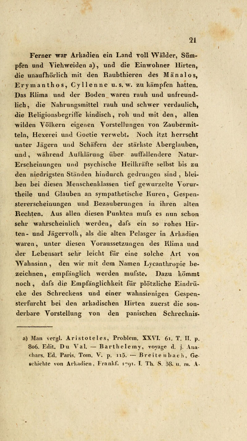 Ferner war Arkadien ein Land roll Wälder, Süm- pfen und Viehweiden a), und die Einwohner Hirten, die unaufhörlich mit den Raubthieren des Mänalos, Erymanthos, Cyllenne u. s. w. zu kämpfen hatten. Das Klima und der Boden waren rauh und unfreund- lich , die Nahrungsmittel rauh und schwer verdaulich, die Religionsbegriffe kindisch, roh und mit den, allen wilden Völkern eigenen Vorstellungen von Zaubermit- teln, Hexerei und Goetie verwebt. Noch itzt herrscht unter Jägern und Schäfern der stärkste Abei'glauben, und, während Aufklärung über auffallendere Natur- Erscheinungen und psychische Heilkräfte selbst bis zu den niedrigsten Ständen hindurch gedrungen sind , blei- ben bei diesen Menschenklassen tief gewurzelte Vorur- theile und Glauben an sympathetische Kuren, Gespen- stererscheinungen und Bezauberungen in ihren alten Rechten. Aus allen diesen Punkten mufs es nun schon sehr wahrscheinlich werden, dafs ein so rohes Hir- ten- und Jägervolk, als die alten Pelasger in Arkadien wai-en, unter diesen Voraussetzungen des Klima und der Lebensart sehr leicht für eine solche Art von Wahnsinn , den wir mit dem Namen Lycanthropie be- zeichnen, empfänglich werden mufste. Dazu kömmt noch , dafs die Empfänglichkeit für plötzliche Eindrü- cke des Schreckens und einer wahnsinnigen Gespen- sterfurcht bei den arkadischen Hirten zuerst die son- derbare Vorstellung von den panischen Schrecknis- a) Man vergl. Aristoteles, Problem. XXVI. 61. T. II. p. 806. Edit. Du Val. — Barthelemy, voyage d. j. Ana- chars. Ed. Paris. Tom. Vi p. n5. — Breitenbach, Ge- •chichte von Arkadien, Frankf« 1-91. I. Th. S. 58. u, m. A-