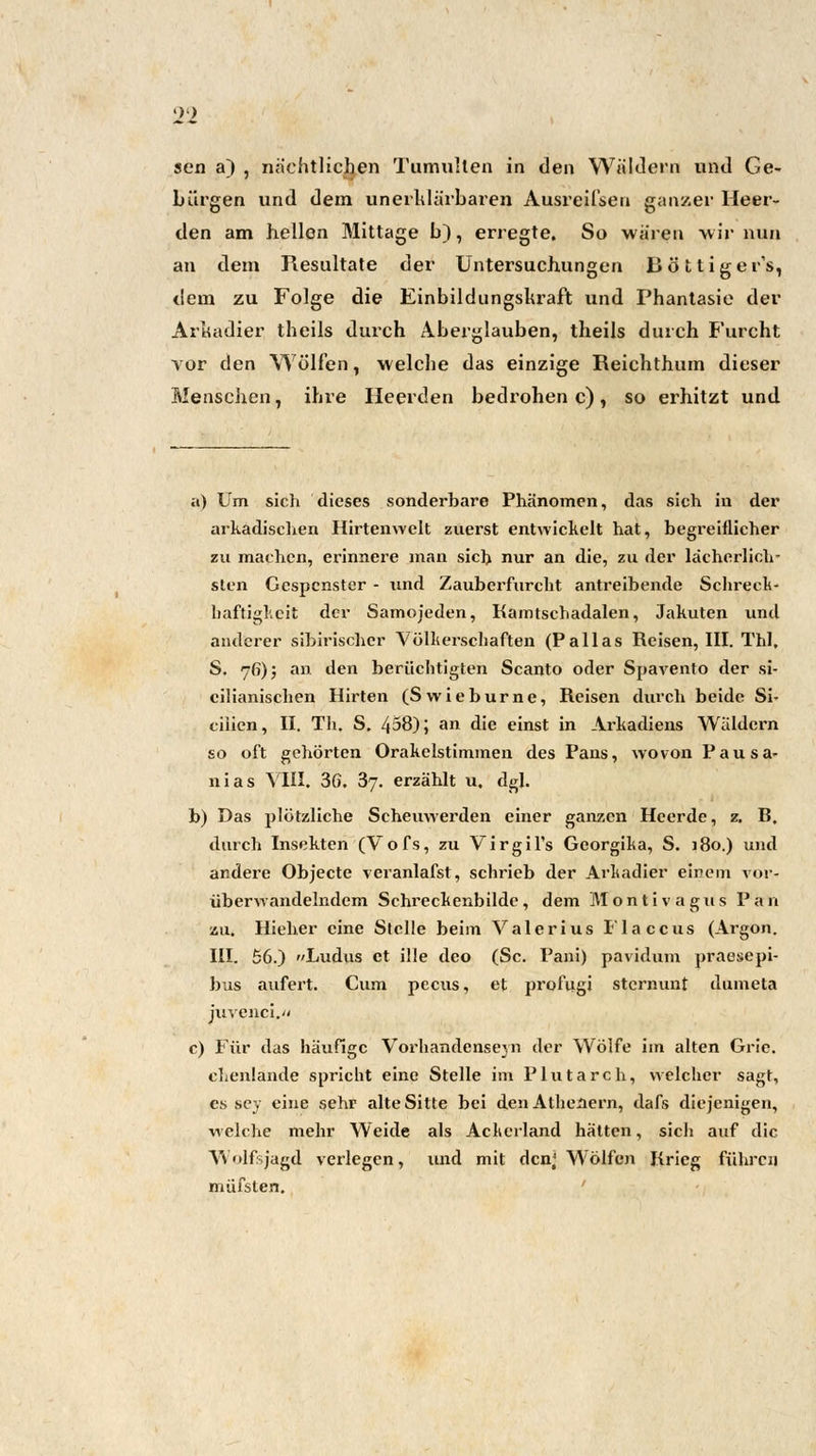 sen a) , nächtlichen Tumulten in den Wäldern und Ge- bürgen und dem un erklärbaren Ausreilsen ganzer Heer- den am hellen Mittage b), erregte. So wären wir nun an dem Resultate der Untersuchungen Bottigers, dem zu Folge die Einbildungskraft und Phantasie der Arkadier theils durch Aberglauben, theils durch Furcht vor den Wölfen, welche das einzige Reichthum dieser Menschen, ihre Ileerden bedrohen c), so erhitzt und a) Um sich dieses sonderbare Phänomen, das sich in der arkadischen Hirtenwelt zuerst entwickelt hat, begreiflicher zu machen, erinnere man sich nur an die, zu der lächerlich- sten Gespenster - und Zauberfurcht antreibende Schreck- haftigkeit der Samojeden, Kamtschadalen, Jakuten und anderer sibirischer Völkerschaften (Pallas Reisen, III. Thl, S. 76); an den berüchtigten Scanto oder Spavento der si- cilianischen Hirten (Swieburne, Reisen durch beide Si- ciiien, II. Th. S. 438) j an die einst in Arkadiens Wäldern so oft gehörten Orakclstimmen des Paus, wovon Pausa- nias VIII. 36. 37. erzählt u. dgl. b) Das plötzliche Scheuwerden einer ganzen Heerde, z. B. durch Insekten (Vofs, zu Virgil's Georgiaa, S. j8o.) und andere Objecte veranlafst, schrieb der Arkadier einem vor- überwandelndem Schreckenbilde, dem Montivagus Pari zu, Hieher eine Stelle beim Valerius Flaccus (Argon. III. 56.) Ludus et ille deo (Sc. Pani) pavidum praesepi- bus aufert. Cum pecus, et profiigi sternunt dumeta juyenci.« c) Für das häufige Vorhandensein der Wölfe im alten Grie. chenlande spricht eine Stelle im Plutarch, welcher sagt, es sey eine sehr alte Sitte bei den Athenern, dafs diejenigen, welche mehr Weide als Ackerland hätten, sich auf die Wolfsjagd verlegen, und mit den) Wölfen Krieg führen müfsten.