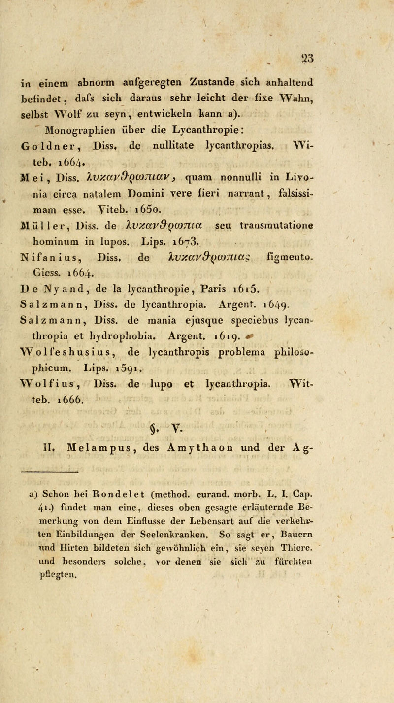 in einem abnorm aufgeregten Zustande sich anhaltend befindet, dafs sich daraus sehr leicht der fixe Wahn, selbst Wolf zu seyn, entwickeln hann a). Monographien über die Lycanthropie: Goldner, Diss, de nullitate lycanthropias, Wi- teb, 1664« Mei, Diss. Xvy.ar&Qumiav , quam nonnulli in Livo- nia circa nataleni Domini yere iieri narrant, falsissi- mam esse, Viteb. i65o. Müller, Diss. de Ivxav&QUJTlta seu transrautatione hominum in lupos. Lips. 1673. Nifanius, Diss, de Ivy.aV&QWTiiaz figraeuto. Giess. 1664. De Nyand, de la lycanthropie, Paris i6i5. Salzmann, Diss, de lycanthropia. Argent. 1649- Salzmann, Diss. de mania ejusque speciebus lycan- thropia et hydrophobia. Argent. 1619. * Wolfeshusius, de lycanthropis problema philosu- phicum. Lips. 1591. Wolfius, Diss. de lupo et lycanthropia. Wit- teb. 1666. §. V. II. Melampus, des Amythaon und der Ag- a) Schon bei Rondelet (method. curand. morb. L. I. Caj>. 41.) findet man eine, dieses oben gesagte erläuternde Be- merkung von dem Einflüsse der Lebensart auf die verkehc- ten Einbildungen der Seelenkranken. So sagt er, Bauern und Hirten bildeten sieh gewöhnlich ein, sie seyen Thiere. vmd besonders solche, vor denen sie sich au fürchten pflegten.