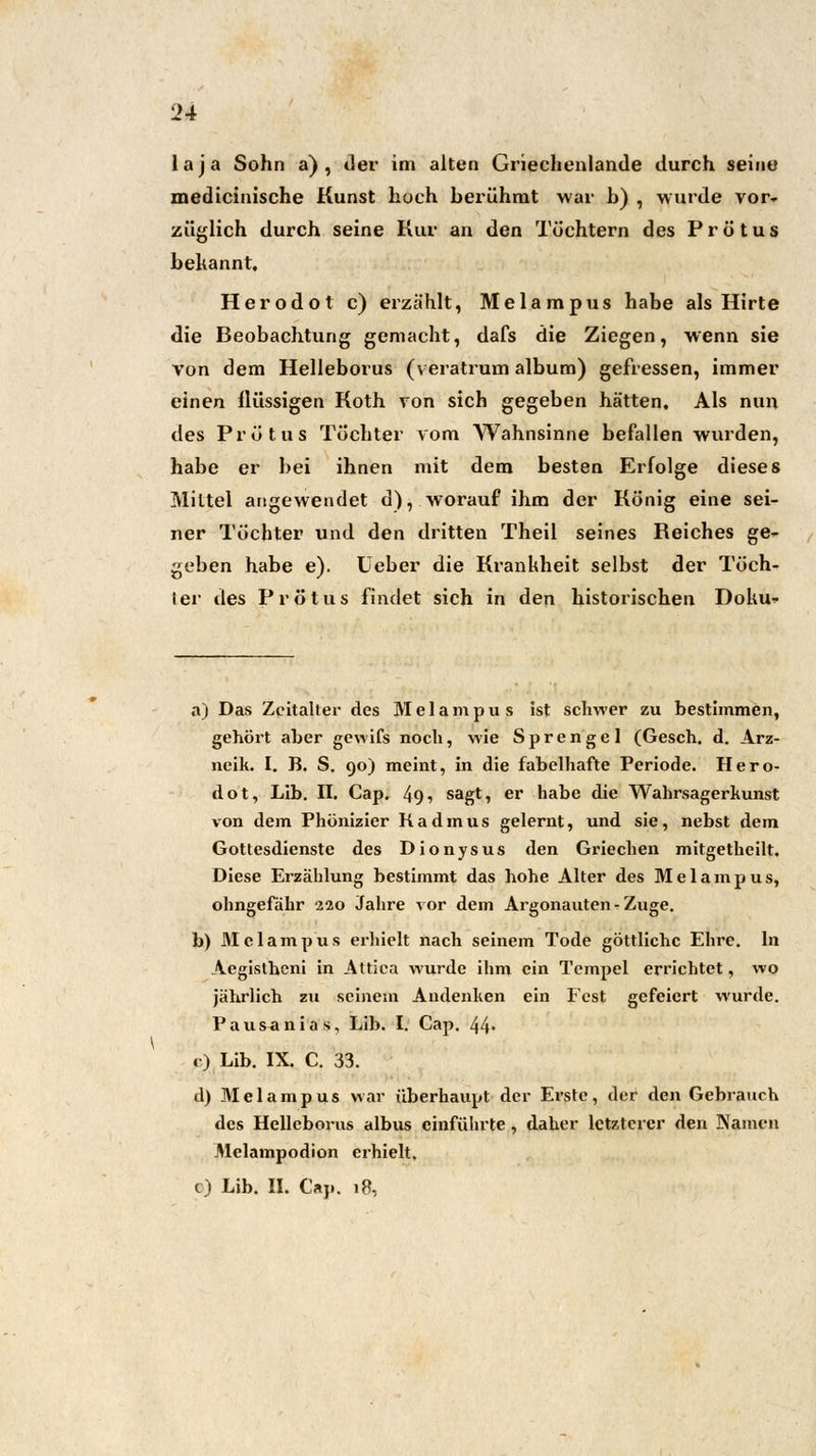 laja Sohn a) , der im alten Griechenlande durch seine medicinische Kunst hoch berühmt war b) , wurde vor- züglich durch seine Kur an den Töchtern des Prötus bekannt, Herodot c) erzählt, Melampus habe als Hirte die Beobachtung gemacht, dafs die Ziegen, wenn sie von dem Helleborus (veratrum album) gefressen, immer einen flüssigen Koth von sich gegeben hätten. Als nun des Prötus Töchter vom Wahnsinne befallen wurden, habe er bei ihnen mit dem besten Erfolge dieses Mittel angewendet d), worauf ihm der König eine sei- ner Töchter und den dritten Theil seines Reiches ge- geben habe e). Ueber die Krankheit selbst der Töch- Ier des Prötus findet sich in den historischen Doku- a) Das Zeitalter des Melampus ist schwer zu bestimmen, gehört aber gewifs noch, wie Sprengel (Gesch. d. Arz- neik. I. B. S. 90) meint, in die fabelhafte Periode. Hero- dot, Lib. II. Cap. 49■> sagt, er habe die Wahrsagerkunst von dem Phönizier Kadmus gelernt, und sie, nebst dem Gottesdienste des Dionysus den Griechen mitgetheilt. Diese Erzählung bestimmt das hohe Alter des Melampus, ohngefähr 220 Jahre vor dem Argonauten - Zuge. b) Melampus erhielt nach seinem Tode göttliche Ehre. In Aegistheni in Attica wurde ihm ein Tempel errichtet, wo jährlich zu seinem Andenken ein Fest gefeiert wurde. Pausanias, Lib. I. Cap. 44- c) Lib. IX. C. 33. d) Melampus war überhaupt der Erste, der den Gebrauch des Helleborus albus einführte, daher letzterer den Namen Melampodion erhielt. c) Lib. II. Cap. 18,