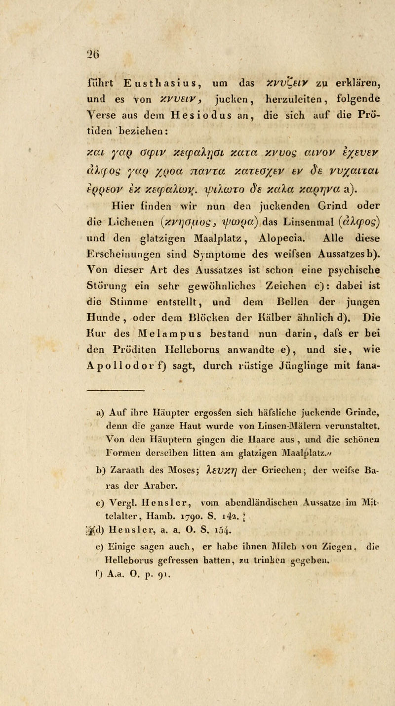 Ü6 führt Eustliasius, um das XVV'^UY zu erklären, und es von XVVZIV , jucken, herzuleiten, folgende Verse aus dem Hesiodus an, die sich auf die Prö- tiden beziehen: xai yaq ö(piv xscfahjat xaza xvuog v.ivov i/jvev atlcpQS y«(> Z(>oa navta zaxtö%EV ev de vv%aiTai tyywv ix X£cpaXwj{. tpilcoro de xala xa^rjva a). Hier finden wir nun den juckenden Grind oder die Licheuen (xvijaiiog, ycuya) das Linsenmal (ahpog) und den glatzigen Maalplatz, Alopecia. Alle diese Erscheinungen sind Symptome des weifsen Aussatzes b). Von dieser Art des Aussatzes ist schon eine psychische Störung ein sehr gewöhnliches Zeichen c): dabei ist die Stimme entstellt, und dem Bellen der jungen Hunde , oder dem Blöcken der Kälber ähnlich d). Die Kur des Melampus bestand nun darin, dafs er bei den Pröditen Helleborus anwandte e), und sie, wie Apollodorf) sagt, durch rüstige Jünglinge mit fana- a) Auf ihre Häupter ergossen sich häfsliche juckende Grinde, denn die ganze Haut wurde von Linsen-Mälern verunstaltet. Von den Häuptern gingen die Haare aus , und die schönen Formen derselben litten am glatzigen Maalplatz.'/ b) Zaraath des Moses; ÄSVXT) der Griechen; der wcifse Ba- ras der Ai'aber. c) Vergl. H e n s 1 e r, vom abendländischen Aussatze im Mit- telalter, Hamb. 1790. S. i4a. * Jji'd) Henslcr, a. a. O. S. i54- e) Einige sagen auch, er habe ihnen Milch \on Ziegen, die Helleborus gefressen hatten, zu trinken gegeben. i\) A.a. O. p. 91.