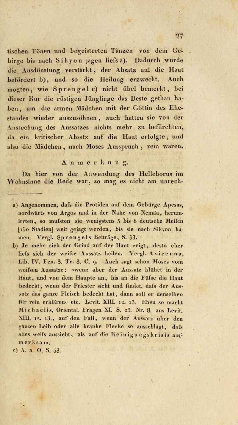 tischen Tönen und begeisterten Tänzen von dem Ge- birge bis nach Sikyon jagen liefs a). Dadurch wurde die Ausdünstung verstärkt, der Absatz auf die Haut befördert b), und so die Heilung erzweckt. Auch mogten, wie Sprengel c) nicht übel bemerkt, bei dieser Kur die rüstigen Jünglinge das Beste gethan ha- ben , um die armen Mädchen mit der Göttin des Ehe- standes wieder auszusöhnen, auch hatten sie von der Ansteckung des Aussatzes nichts mehr zu befürchten, ila ein kritischer Absatz auf die Haut erfolgte, und also die Mädchen , nach Moses Ausspruch , rein waren. Anmerkung. Da hier von der Anwendung des Helleborus im Wahnsinne die Rede war, so mag es nicht am unrech- a) Angenommen, dafs die Prötiden auf dem Gebürge Apesas, nordwärts von Argos und in der Nähe von Ncmäa, herum- irrten, so mufsten sie wenigstens 5 bis 6 deutsche Meilen [i5o Stadien] weit gejagt werden, bis sie nach Sikyon ka- mcn. Vergl. Sprengeis Beiträge, S. 53. b) Je mehr sich der Grind auf der Haut zeigt, desto eher liefs sich der weifse Aussatz heilen. Vergl. Avicenna, Lib. IV. Fen. 3. Tr. 3. C. 9. Auch sagt schon Moses vom weifseu Aussatze: wenn aber der Aussatz blühet in der Haut, und von dem Haupte an, bis an die Füfse die Haut bedeckt, wenn der Priester sieht und findet, dafs der Aus- satz das ganze Fleisch bedeckt hat, dann soll er denselben für rein erklären« etc. Levit. XIII. 12. i3. Eben so macht Michaelis, Oriental. Fragen XI. S. 23. Nr. 8. aus Levit. XIII. 12, i3., auf den Fall, wenn der Aussatz über den ganzen Leib oder alle kranke Flecke so ausschlägt, dafs alles weifs aussieht, als auf die Rc inigungskrisis auf- merksam. c) A. a. O. S. 53.