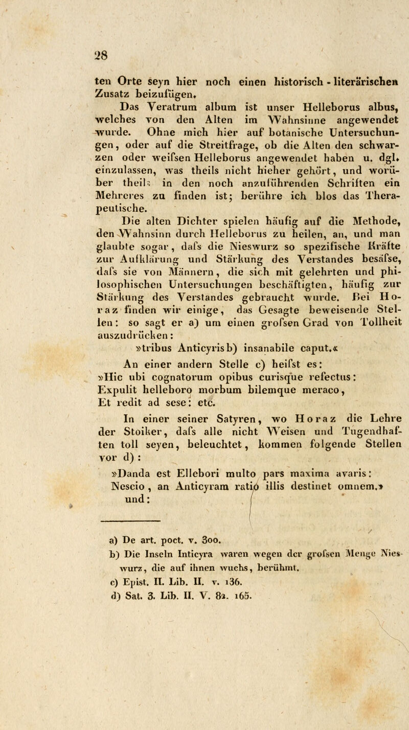 ten Orte seyn hier noch einen historisch - literarischen Zusatz beizufügen. Das Veratrum album ist unser Helleborus albus, welches von den Alten im Wahnsinne angewendet wurde. Ohne mich hier auf botanische Untersuchun- gen, oder auf die Streitfrage, ob die Alten den schwar- zen oder weifsen Helleborus angewendet haben u. dgl» einzulassen, was theils nicht hieher gehört, und worü- ber theik in den noch anzuführenden Schriften ein Mehrcres zu finden ist; berühre ich blos das Thera- peutische. Die alten Dichter spielen häufig auf die Methode, den Wahnsinn durch Helleborus zu heilen, an, und man glaubte sogar , dafs die Nieswurz so spezifische Kräfte zur Aufklärung und Stärkung des Verstandes besäfse, dafs sie von Männern, die sich mit gelehrten und phi- losophischen Untersuchungen beschäftigten, häufig zur Stärkung des Verstandes gebraucht wurde. Bei Ho- raz finden wir einige, das Gesagte beweisende Stel- len : so sagt er a) um einen grofsen Grad von Tollheit auszudrücken: »tribus Anticyrisb) insanabile caput.« An einer andern Stelle c) heifst es: »Hie ubi cognatorum opibus curisque refectus: Expulit helleboro morbum bilemque meraco, Et redit ad sese: etc. In einer seiner Satyren, wo Ho raz die Lehre der Stoiker, dafs alle nicht Weisen und Tugendhaf- ten toll seyen, beleuchtet, kommen folgende Stellen vor d): »Danda est Ellebori multo pars maxima avaris: Nescio , an Anticyrara ratio illis destinet omnem.» und: | a) De art. poct. v. 3oo. b) Die Inseln Inticyra waren wegen der grofsen Menge Nies- wurz, die auf ihnen wuchs, berühmt. c) E]»ist. II. Lib. II. v. i36. d) Sat. 3. Lib. II. V. 8a. i65.