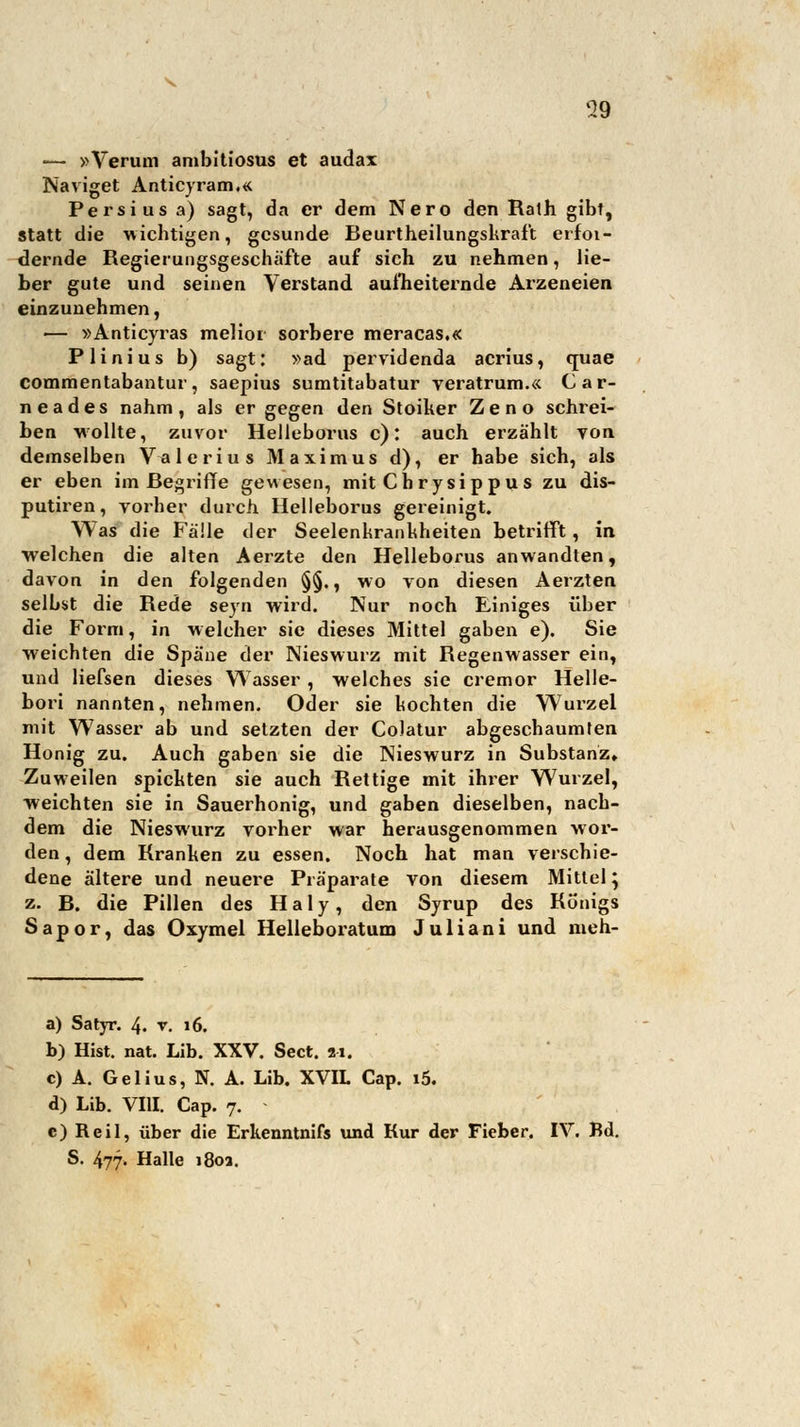 ■— »Verum ambitiosus et audax Naviget Anticyram.« Persius a) sagt, da er dem Nero den Ralh gibt, statt die wichtigen, gesunde Beurtheilungskraft erfoi- dernde Regierungsgeschäfte auf sich zu nehmen, lie- ber gute und seinen Verstand aufheiternde Arzeneien einzunehmen, — »Anticyras melior sorbere meracas.« Plinius b) sagt: »ad pervidenda acrius, quae commentabantur, saepius sumtitabatur veratrum.« Car- neades nahm, als er gegen den Stoiker Zeno schrei- ben wollte, zuvor Helleborus c): auch erzählt von demselben V^ilerius Maximus d), er habe sich, als er eben im Begriffe gewesen, mit Chrysippu s zu dis- putiren, vorher durch Helleborus gereinigt. Was die Fälle der Seelenkrankheiten betrifft, in welchen die alten Aerzte den Helleborus anwandten, davon in den folgenden §§., wo von diesen Aerzten selbst die Rede seyn wird. Nur noch Einiges über die Form, in welcher sie dieses Mittel gaben e). Sie weichten die Späne der Nieswurz mit Regenwasser ein, und liefsen dieses Wasser , welches sie cremor Helle- bori nannten, nehmen. Oder sie kochten die Wurzel mit Wasser ab und setzten der Colatur abgeschäumten Honig zu. Auch gaben sie die Nieswurz in Substanz» Zuweilen spickten sie auch Rettige mit ihrer Wurzel, weichten sie in Sauerhonig, und gaben dieselben, nach- dem die Nieswurz vorher war herausgenommen wor- den , dem Rranken zu essen. Noch hat man verschie- dene ältere und neuere Präparate von diesem Mittel; z. B. die Pillen des H a 1 y, den Syrup des Rünigs Sapor, das Oxymel Helleboratum Juliani und meh- a) Satyr. 4. v. 16. b) Hist. nat. Lib. XXV. Sect. 21. c) A. Gelius, N. A. Lib. XVIL Cap. i5. d) Lib. VIII. Cap. 7. e) Reil, über die Erkenntnifs und Kur der Fieber. IV. Bd. S. 477. Halle 180a.