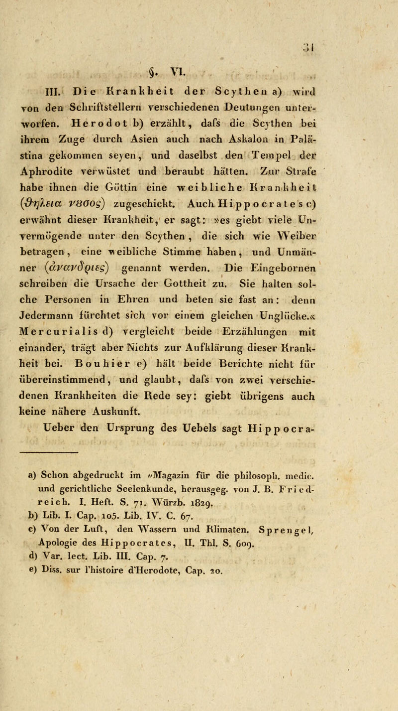 III. Die Krankheit der Scytheii a) wird von den Schriftstellern verschiedenen Deutungen unter- worfen. Herodot b) erzählt, dafs die Scythen bei ihrem Zuge durch Asien auch nach Ashalon in Palä- stina gekommen seyen, und daselbst den Tempel der Aphrodite verwüstet und beraubt hätten. Zur Strafe habe ihnen die Göttin eine weibliche Krankheit (&7]Xeia V80og) zugeschickt. Auch Hippocratesc) erwähnt dieser Krankheit, er sagt: »es giebt viele Un- vermögende unter den Scythen , die sich wie Weiber betragen , eine weibliche Stimme haben, und Unmän- ner (avardgits) genannt werden. Die Eingebornen schreiben die Ursache der Gottheit zu. Sie halten sol- che Personen in Ehren und beten sie fast an: denn Jedermann fürchtet sich vor einem gleichen Unglücke.« Mercurialisd) vergleicht beide Erzählungen mit einander, trägt aber Nichts zur Aufklärung dieser Krank- heit bei. Bouhier e) hält beide Berichte nicht für übereinstimmend, und glaubt, dafs von zwei verschie- denen Krankheiten die Rede sey: giebt übrigens auch keine nähere Auskunft. Ueber den Ursprung des Uebels sagt Hippocra- a) Schon abgedruckt im »Magazin für die philosopb. mcdic. und gerichtliche Seelcnkunde, herausgeg. von J. B. Fried- reich. I. Heft. S. 71. Würzb. 1829. b) Lib. I. Cap. 105. Lib. IV. C. 67. c) Von der Luft, den Wassern und Klimaten. Sprengel, Apologie des Hippocratcs, II. Thl. S. 609. d) Var. lect. Lib. III. Cap. 7. e) Diss. sur fhistoire d'Horodote, Cap. 20.