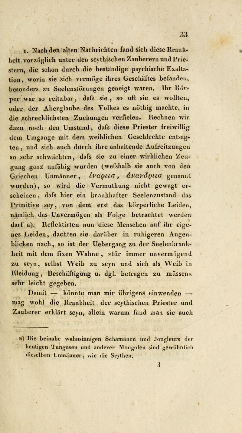 i. Nach den alten Nachrichten fand sich diese Krank- heit vorzüglich unter den scythischen Zauberern und Prie- stern, die schon durch die beständige psychische Exalta- tion, worin sie sich vermöge ihres Geschäftes befanden, besonders zu Seelenstörungen geneigt waren. Ihr Kör- per war so reitzbar, dafs sie , so oft sie es wollten, oder der Aberglaube des Volkes es nöthig machte, in die schrecklichsten Zuckungen verfielen. Rechnen wir dazu noch den Umstand, dafs diese Priester freiwillig dem Umgange mit dem weiblichen Geschlechte entsag- ten , und sich auch durch ihre anhaltende Aufreitzungen so sehr schwächten, dafs sie zu einer wirklichen Zeu- gung ganz unfähig wurden (wefshalb sie auch von den Griechen Unmänner, iva^eeö, dpavÖQLeö genannt wurden), so wird die Vermuthung nicht gewagt er^ scheinen, dafs hier ein krankhafter Seelenzustand das Primitive sey, von dem erst das körperliche Leiden, nämlich das Unvermögen als Folge betrachtet werden darf a). Reflektirten nun diese Menschen auf ihr eige- nes Leiden, dachten sie darüber in ruhigeren Augen- blicken nach, so ist der Uebergang zu der Seelenkrank- heit mit dem fixen Wahne , »für immer unvermögend zu seyn, selbst Weib zu seyn und sich als Weib in Kleidung, Beschäftigung u, dgl. betragen zu müssen« sehr leicht gegeben. Damit — könnte man mir übrigens einwenden — mag wohl die Krankheit der scythischen Priester und Zauberer erklärt seyn, allein warum fand man sie auch a) Die beinahe wahnsinnigen Schamanen und Jongleurs der heutigen Tungusen und anderer Mongolen sind gewöhnlich dieselben Unmänner, wie die Scjthen. 3