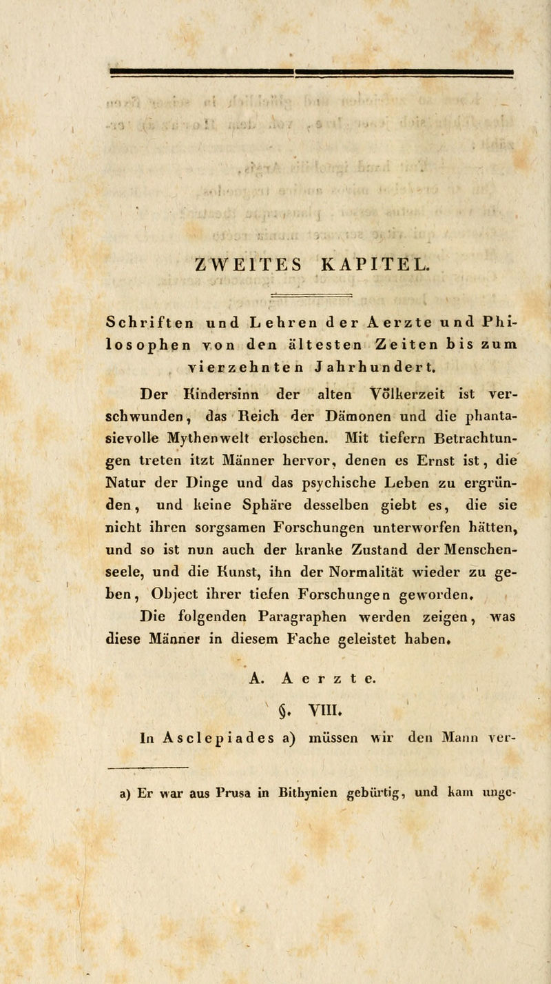 ZWEITES KAPITEL. Schriften und Lehren der Aerzte und Phi- losophen von den ältesten Zeiten bis zum vierzehnten Jahrhundert. Der Kindersinn der alten Volkerzeit ist ver- schwunden, das Reich der Dämonen und die phanta- sievolle Mythen weit erloschen. Mit tiefern Betrachtun- gen treten itzt Männer hervor, denen es Ernst ist, die Natur der Dinge und das psychische Leben zu ergrün- den, und keine Sphäre desselben giebt es, die sie nicht ihren sorgsamen Forschungen unterworfen hätten, und so ist nun auch der kranke Zustand der Menschen- seele, und die Kunst, ihn der Normalität wieder zu ge- ben, Object ihrer tiefen Forschungen geworden. Die folgenden Paragraphen werden zeigen, was diese Männer in diesem Fache geleistet haben, A. Aerzte. §. VHL In Asclepiades a) müssen wir den Mann ver- a) Er war aus Prusa in Bithynien gebürtig, und kam ungc-