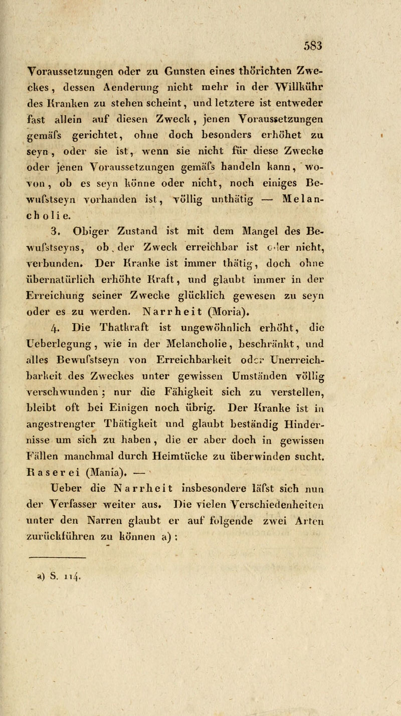 Voraussetzungen oder zu Gunsten eines thörichten Zwe- ckes , dessen Aenderung nicht mehr in der Willkühr des Kranken zu stehen scheint, und letztere ist entweder fast allein auf diesen Zweck , jenen Voraussetzungen geraäfs gerichtet, ohne doch besonders erhöhet zu seyn, oder sie ist, wenn sie nicht für diese Zwecke oder jenen Voraussetzungen gemäTs handeln kann, wo- von, ob es seyn könne oder nicht, noch einiges Be- wufstseyn vorhanden ist, völlig unthätig — Melan- cholie. 3. Obiger Zustand ist mit dem Mangel des Be- wufstseyns, ob. der Zweck erreichbar ist c!er nicht, verbunden» Der Kranke ist immer thätig, doch ohne übernatürlich ei'höhte Kraft, und glaubt immer in der Erreichung seiner Zwecke glücklich gewesen zu seyn oder es zu werden. Narrheit (Moria). 4. Die Thatkraft ist ungewöhnlich erhöht, die Ueberlegung, wie in der Melancholie, beschränkt, und alles Bcwufstseyn von Erreichbarkeit oder Unerreich- barkeit des Zweckes unter gewissen Umständen völlig verschwunden; nur die Fähigkeit sich zu verstellen, bleibt oft bei Einigen noch übrig. Der Kranke ist in angestrengter Thätigkeit und glaubt beständig Hinder- nisse um sich zu haben , die er aber doch in gewissen Fällen manchmal durch Heimtücke zu überwinden sucht. Raserei (Mania), — Ueber die Narrheit insbesondere läfst sich nun der Verfasser weiter aus« Die vielen Verschiedenheiten unter den Narren glaubt er auf folgende zwei Arten zurückführen zu können a) :