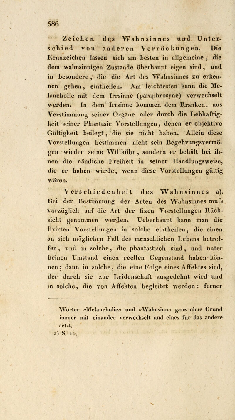 Zeichen des Wahnsinnes und Unter- schied von anderen Verrückungen. Die Kennzeichen lassen sich am hesten in allgemeine , die dem wahnsinnigen Zustande überhaupt eigen sind , und in besondere, die die Art des Wahnsinnes zu erken- nen geben, eintheilen. Am leichtesten kann die Me- lancholie mit dem Irrsinne (paraphrosyne) verwechselt werden» In dem Irrsinne kommen dem Kranken, aus Verstimmung seiner Organe oder durch die Lebhaftig- keit seiner Phantasie Vorstellungen, denen er objektive Gültigkeit beilegt, die sie nicht haben. Allein diese Vorstellungen bestimmen nicht sein Begehrungsvermö- gen wieder seine Willkühr, sondern er behält bei ih- nen die nämliche Freiheit in seiner Handlungsweise, die er haben würde, wenn diese Vorstellungen gültig wären. Verschiedenheit des Wahnsinnes a). Bei der Bestimnumg der Arten des Wahnsinnes mufs vorzüglich auf die Art der fixen Vorstellungen Rück- sicht genommen werden, Ueberhaupt kann man die fixirten Vorstellungen in solche eintheilen, die einen an sich möglichen Fall des menschlichen Lebens betref- fen , und in solche, die phantastisch sind, und unter keinen Umstand einen reellen Gegenstand haben kön- nen ; dann in solche, die eine Folge eines Affektes sind, der durch sie zur Leidenschaft ausgedehnt wird und in solche, die von Affekten begleitet werden: ferner Wörter »/Melancholie/' und »Wahnsinn// ganz ohne Grund immer mit einander verwechselt und eines für das andere setzt,