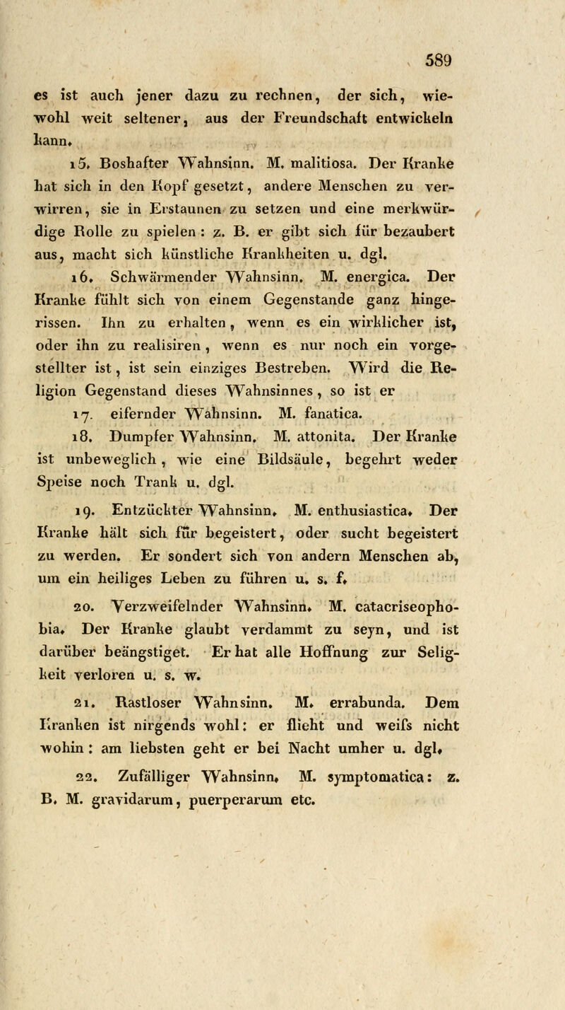 es ist auch jener dazu zu rechnen, der sich, wie- wohl weit seltener, aus der Freundschaft entwickeln kann» i5» Boshafter Wahnsinn. M. malitiosa. Der Kranke hat sich in den Kopf gesetzt, andere Menschen zu ver- wirren, sie in Erstaunen zu setzen und eine merkwür- dige Rolle zu spielen : z. B. er giht sich für bezaubert aus, macht sich künstliche Krankheiten u. dgl. 16. Schwärmender Wahnsinn. M. energica. Der Kranke fühlt sich von einem Gegenstande ganz hinge- rissen. Ihn zu erhalten, wenn es ein wirklicher ist, oder ihn zu realisiren , wenn es nur noch ein vorge- stellter ist, ist sein einziges Bestreben. Wird die Re- ligion Gegenstand dieses Wahnsinnes, so ist er 17. eifernder Wahnsinn. M. fanatica. 18. Dumpfer Wahnsinn. M. attonita. Der Kranke ist unbeweglich, wie eine Bildsäule, begehrt weder Speise noch Trank u. dgl. 19. Entzückter Wahnsinn» M. enthusiastica» Der Kranke hält sich für begeistert, oder sucht begeistert zu werden. Er sondert sich von andern Menschen ab, um ein heiliges Leben zu führen u. s. f» 20. Verzweifelnder Wahnsinn» M. catacriseopho- bia» Der Kranke glaubt verdammt zu seyn, und ist darüber beängstiget. Er hat alle Hoffnung zur Selig- keit verloren u. s. w. 21. Rastloser WTahnsinn. M» errabunda. Dem Kranken ist nirgends wohl: er flieht und weifs nicht wohin : am liebsten geht er bei Nacht umher u. dgl» 22. Zufälliger Wahnsinn, M. symptomatica: z. B. M. gravidarum, puerperarum etc.