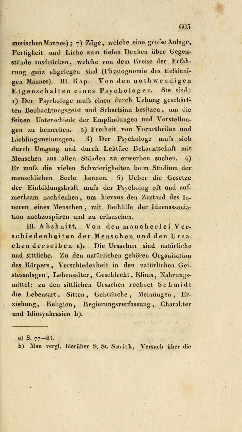 merischen Mannes); 7) Züge, welche eine grofse Anlage, Fertigkeit und Liebe zum tiefen Denken über Gegen- stände ausdrücken, welche von dem Kreise der Erfah- rung ganz abgelegen sind (Physiognomie des tiefsinni- gen Mannes). III. Kap. Von den not h wendigen Eigenschaften eines Psychologen. Sie sind: 1) Der Psychologe mufs einen durch Uebung geschärf- ten Beobachtungsgeist und Scharfsinn besitzen , um die feinen Unterschiede der Empfindungen und Vorstellun- gen zu bemerken. 2) Freiheit von Vorurtheilen und Lieblingsmeinungen. 3) Der Psychologe mufs sich durch Umgang und durch Lektüre Bekanntschaft mit Menschen aus allen Ständen zu erwerben suchen. 4) Er mufs die vielen Schwierigkeiten beim Studium der menschlichen Seele kennen. 5) Ucber die Gesetze der Einbildungskraft mufs der Psycholog oft und auf- merksam nachdenken, um hieraus den Zustand des In- neren eines Menschen , mit Beihülfe der Ideenassocia- tion nachzuspüren und zu erlauschen. III. Abshnitt. Von den mancherlei Ver- schiedenheiten der Menschen und den Ursa- chen derselben a). Die Ursachen sind natürliche und sittliche. Zu den natürlichen gehören Organisation des Körpers, Verschiedenheit in den natürlichen Gei- stesanlagen , Lebensalter, Geschlecht, Klima, Nahrungs- mittel: zu den sittlichen Ursachen rechnet Schmidt die Lebensart, Sitten, Gebräuche, Meinungen , Er- ziehung, Beligion, Begierungsverfassung, Charakter und Idiosynkrasien b). a) S. 77-83. b) Man vergl. hierüber S. St. Smith, Versuch über die