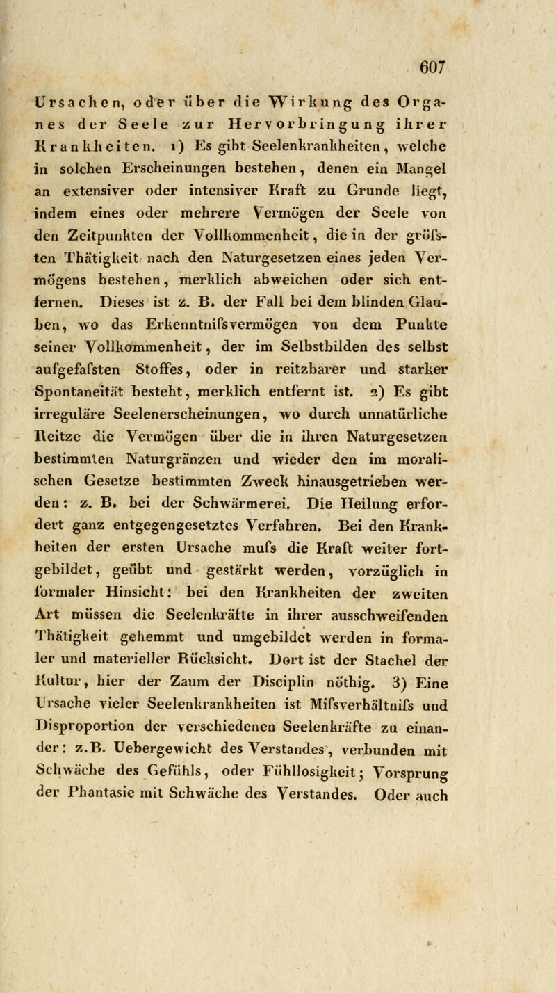 Ursachen, oder über die Wirkung des Orga- nes der Seele zur Hervor bringung ihrer Krankheiten. 1) Es gibt Seelenkrankheiten, welche in solchen Erscheinungen besteben, denen ein Mangel an extensiver oder intensiver Kraft zu Grunde liegt, indem eines oder mehrere Vermögen der Seele von den Zeitpunkten der Vollkommenheit, die in der gröfs- ten Thätigkeit nach den Naturgesetzen eines jeden Ver- mögens bestehen, merklich abweichen oder sich ent- fernen. Dieses ist z. B» der Fall bei dem blinden Glau- ben, wo das Erkenntnifsvermögen von dem Punkte seiner Vollkommenheit, der im Selbstbilden des selbst aufgefafsten Stoffes, oder in reitzbarer und starker Spontaneität besteht, merklich entfernt ist. 2) Es gibt irreguläre Seelenerscheinungen, wo durch unnatürliche Reitze die Vermögen über die in ihren Naturgesetzen bestimmten Naturgränzen und wieder den im morali- schen Gesetze bestimmten Zweck hinausgetrieben wer- den : z. B» bei der Schwärmerei. Die Heilung erfor- dert ganz entgegengesetztes Verfahren. Bei den Krank- heiten der ersten Ursache mufs die Kraft weiter fort- gebildet, geübt und gestärkt werden, vorzüglich in formaler Hinsicht: bei den Krankheiten der zweiten Art müssen die Seelenkräfte in ihrer ausschweifenden Thätigkeit gehemmt und umgebildet werden in forma- ler und materieller Rücksicht» Dort ist der Stachel der Kultur, hier der Zaum der Disciplin nöthig, 3) Eine Ursache vieler Seelenkrankheiten ist Mifsverhältnifs und Disj>roportion der verschiedenen Seelenkräfte zu einan- der: z.B. Uebergewicht des Verstandes, verbunden mit Schwäche des Gefühls, oder Fühllosigkeit; Vorsprung der Phantasie mit Schwäche des Verstandes. Oder auch