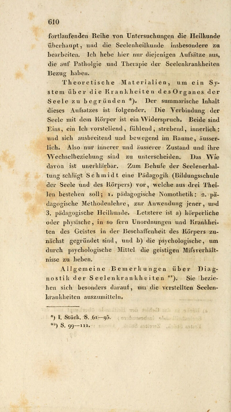 fortlaufenden Reihe von Untersuchungen die Heilkunde überhaupt, und die Seelenheilkunde insbesondere zu bearbeiten. Ich hebe hier nur diejenigen Aufsätze aus, die auf Patholgie und Therapie der Seelenkrankheiten Bezug haben. Theoretische Materialien, um ein Sy- stem über die Krankheiten desOrganes der Seele zu begründen *). Der summarische Inhalt dieses Aufsatzes ist folgender. Die Verbindung der Seele mit dem Körper ist ein Widerspruch» Beide sind Eins, ein Ich vorstellend , fühlend, strebend, innerlich: und sich ausbreitend und bewegend im Räume, ä'usser- lich» Also nur innerer und äusserer Zustand und ihre Wechselbeziehung sind zu unterscheiden. Das Wie davon ist unerklärbar. Zum Behufe der Seelenerhal- tung schlägt Schmidt eine Pädagogik (Bildungsschule der Seele und des Körpers) vor, welche aus drei Thei- len bestehen soll; i. pädagogische Nomothetik: 2. pä- dagogische Methodenlehre, zur Anwendung jener, und 3. pädagogische Heilkunde» Letztere ist a) körperliche oder physische, in so fern Unordnungen und Krankhei- ten des Geistes in der Beschaffenheit des Körpers zu- nächst gegründet sind, und b) die psychologische, um durch psychologische Mittel die geistigen Mifsverhält- nisse zu heben. Allgemeine Bemerkungen über Diag- nostik der Seelenkrankheiten **), Sie bezie- hen sich besonders darauf, um die verstellten Seelen- krankheiten auszumitteln» *) I. Stück. S. 61—95. **) S. 99—111.