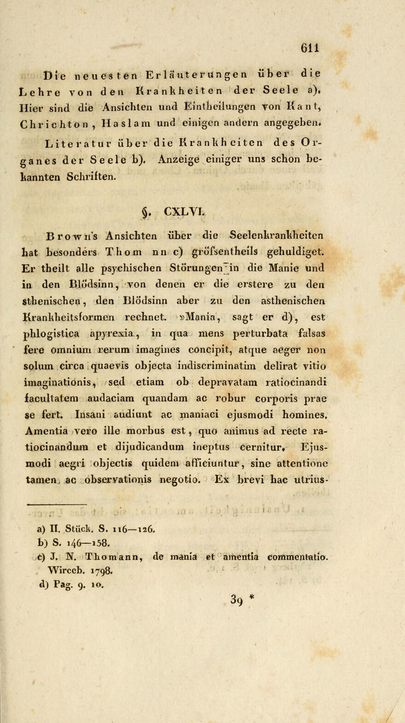 Die neuesten Erläuterungen über die Lehre von den Krankheiten der Seele a)» Hier sind die Ansichten und Einteilungen von Kant, dir ichton, Haslara und einigen andern angegeben» Literatur über die Krankheiten des Or- ganes der Seele b). Anzeige einiger uns schon be- kannten Schriften. §. CXLVI. Browns Ansichten über die Seelenkrankhciten hat besonders Thom nn c) grofsentheils gehuldiget. Er theilt alle psychischen StörungenTin die Manie und in den Blödsinn, von denen er die erstere zu den sthenischen, den Blödsinn aber zu den asthenischen Krankheitsforraen rechnet. »Mania, sagt er d), est phlogistica apyrexia, in qua mens perturbata falsas fere omnium rerum imagines coneipit, atque aeger non solum circa quaevis objeeta indiscriminatim delirat vitio imaginationis, sed etiam ob depravatam ratiocinandi facultatem audaciara quandam ac robur corporis prae se fert. Insani audiunt ac raaniaci ejusmodi homines. Amentia vero ille morbus est, quo animus ad recte ra- tiocinandura et dijudicandum ineptus cernitur» Ejus- modi aegii objeetis quidem afficiuntur, sine attentione tarnen, ac observationis negotio. Ex brevi hac ulrius- a) II. Stück. S. 116—126. b) S. 146—158. t) J. BT. Thomann, de mania et amentia commentatio. Wirceb. 1798. d) Pag. 9. 10. 39*