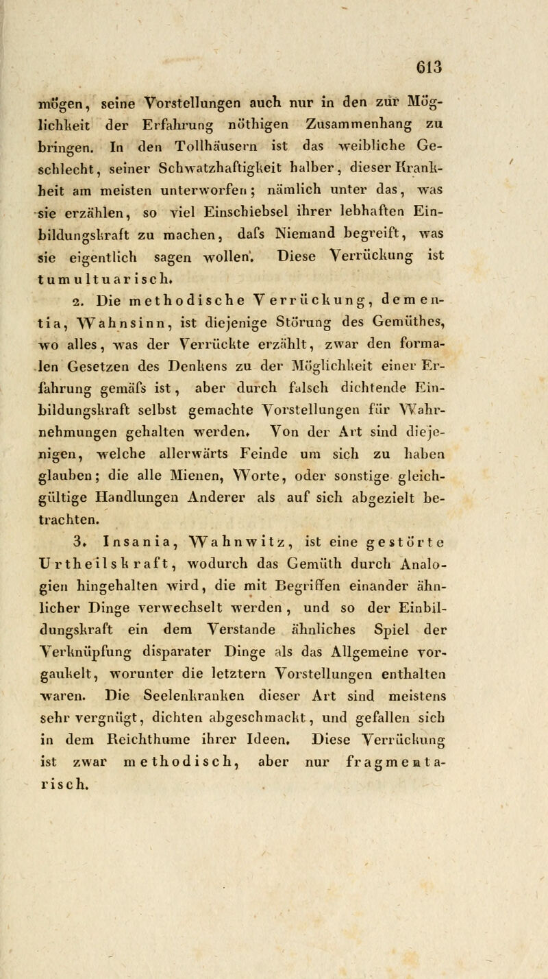 mögen, seine Vorstellungen auch nur in den zur* Mög- lichkeit der Erfahrung nöthigen Zusammenhang zu bringen. In den Tollhäusern ist das weibliche Ge- ö schlecht, seiner Schwatzhaftigkeit halber, dieser Krank- heit am meisten unterworfen; nämlich unter das, was sie erzählen, so viel Einschiebsel ihrer lebhaften Ein- bildungskraft zu machen, dafs Niemand begreift, was sie eigentlich sagen wollen'. Diese Verrückung ist tumultuarisch. 2. Die methodische Verrückung, demen- tia, Wahnsinn, ist diejenige Störung des Gemüthes, wo alles, was der Verrückte erzählt, zwar den forma- len Gesetzen des Denkens zu der Möglichheit einer Er- fahrung gemäfs ist, aber durch falsch dichtende Ein- bildungskraft selbst gemachte Vorstellungen für Wahr- nehmungen gehalten werden» Von der Art sind dieje- nigen, welche allerwärts Feinde um sich zu haben glauben; die alle Mienen, Worte, oder sonstige gleich- gültige Handlungen Anderer als auf sich abgezielt be- trachten. 3» Insania, Wahnwitz, ist eine gestörte U rtheil s k r af t, wodurch das Gemüth durch Analo- gien hingehalten wird, die mit Begriffen einander ähn- licher Dinge verwechselt werden, und so der Einbil- dungskraft ein dem Verstände ähnliches Spiel der Verknüpfung disparater Dinge als das Allgemeine Tor- gaukelt, worunter die letztern Vorstellungen enthalten waren. Die Seelenkranken dieser Art sind meistens sehr vergnügt, dichten abgeschmackt, und gefallen sich in dem Reichthume ihrer Ideen, Diese Verrückung ist zwar methodisch, aber nur fragmenta- risch.