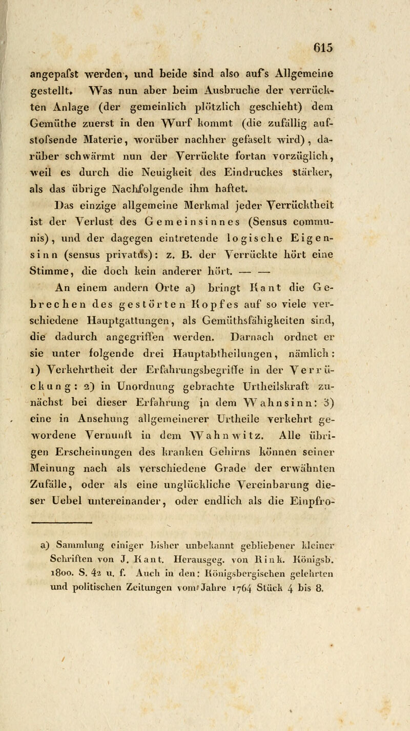 angepafst werden, und beide sind also aufs Allgemeine gestellt» Was nun aber beim Ausbruche der verrück- ten Anlage (der gemeinlich plötzlich geschieht) dem Gemüthe zuerst in den Wurf kommt (die zufällig auf- stofsende Materie, worüber nachher gefaselt wird), da- rüber schwärmt nun der Verrückte fortan vorzüglich, weil es durch die Neuigkeit des Eindruckes stärker, als das übrige Nachfolgende ihm haftet. Das einzige allgemeine Merkmal jeder Verrücktheit ist der Verlust des Gemeinsinnes (Sensus commu- nis), und der dagegen eintretende logische Eigen- sinn (sensus priyatils): z. B. der Verrückte hört eine Stimme, die doch kein anderer hört. — — An einem andern Orte a) bringt Kant die Ge- brechen des gestörten Kopfes auf so viele ver- schiedene Hauptgattungen, als Gemüthsfähigkeiten sind, die dadurch angegriffen werden. Darnach ordnet er sie unter folgende drei Hauptabtheilungen, nämlich: 1) Verkehrtheit der Erfahrungsbegriffe in der Verrü- ckung: 2) in Unordnung gebrachte Urtheilskraft zu- nächst bei dieser Erfahrung ;n dem Wahnsinn: 3) eine in Ansehung allgemeinerer Urtheile verkehrt ge- wordene Vernunft in dem Wahnwitz. Alle übri- gen Erscheinungen des kranken Gehirns können seiner Meinung nach als verschiedene Grade der erwähnten Zufälle, oder als eine unglückliche Vereinbarung die- ser Uebel untereinander, oder endlich als die Einpfro- a) Sammlung einiger bisher unbekannt gebliebener kleiner Schriften von J. Kant. Herausgeg. von Hink. Königsb. 1800. S. 4s u. f. Auch in den: Königsbergischen gelehrten und politischen Zeitungen vom'Jahre 1764 Stück 4 bis 8.