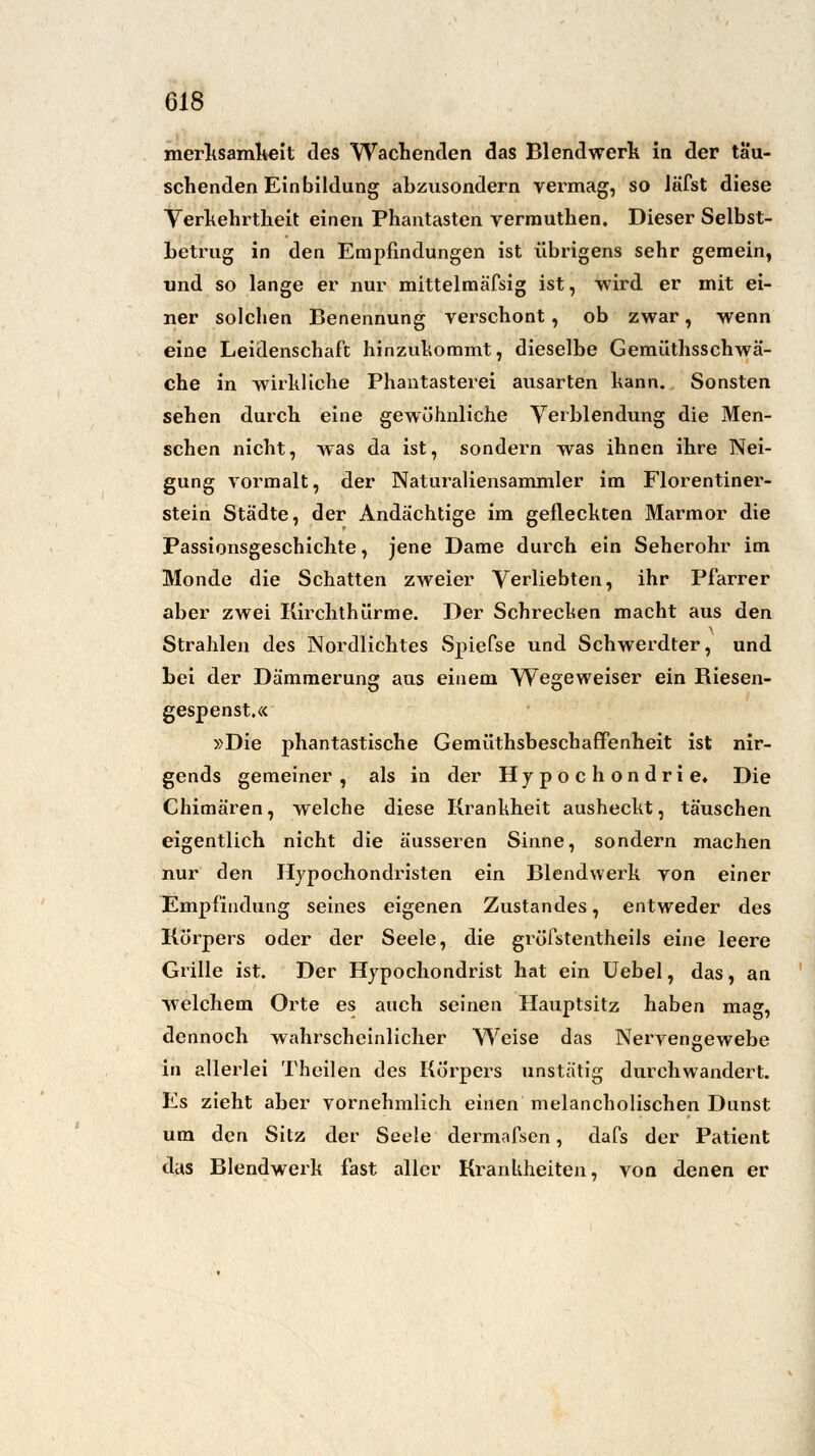 merksamkeit des Wachenden das Blendwerk in der tau- schenden Einbildung abzusondern vermag, so Jäfst diese Verkehrtheit einen Phantasten verrauthen. Dieser Selbst- betrug in den Empfindungen ist übrigens sehr gemein, und so lange er nur mittelmäfsig ist, wird er mit ei- ner solchen Benennung verschont, ob zwar, wenn eine Leidenschaft hinzukommt, dieselbe Gemüthsschwä- che in wirkliche Phantasterei ausarten kann. Sonsten sehen durch eine gewöhnliche Verblendung die Men- schen nicht, was da ist, sondern was ihnen ihre Nei- gung vormalt, der Naturaliensammler im Florentiner- stein Städte, der Andächtige im gefleckten Marmor die Passionsgeschichte, jene Dame durch ein Seherohr im Monde die Schatten zweier Verliebten, ihr Pfarrer aber zwei Kirchthürme. Der Schrecken macht aus den Strahlen des Nordlichtes Spiefse und Schwerdter, und bei der Dämmerung aus einem Wegeweiser ein Biesen- gespenst.« »Die phantastische Gemüthsbescbaffenheit ist nir- gends gemeiner, als in der Hypochondrie. Die Chimären, welche diese Krankheit ausheckt, täuschen eigentlich nicht die äusseren Sinne, sondern machen nur den Hypochondristen ein Blendwerk von einer Empfindung seines eigenen Zustandes, entweder des Körpers oder der Seele, die gröfstentheils eine leere Grille ist. Der Hypochondrist hat ein Uebel, das, an welchem Orte es auch seinen Hauptsitz haben mag, dennoch wahrscheinlicher Weise das Nervengewebe in allerlei Theilen des Körpers unstätig durchwandert. Es zieht aber vornehmlich einen melancholischen Dunst um den Sitz der Seele dermafsen, dafs der Patient das Blendwerk fast aller Krankheiten, von denen er