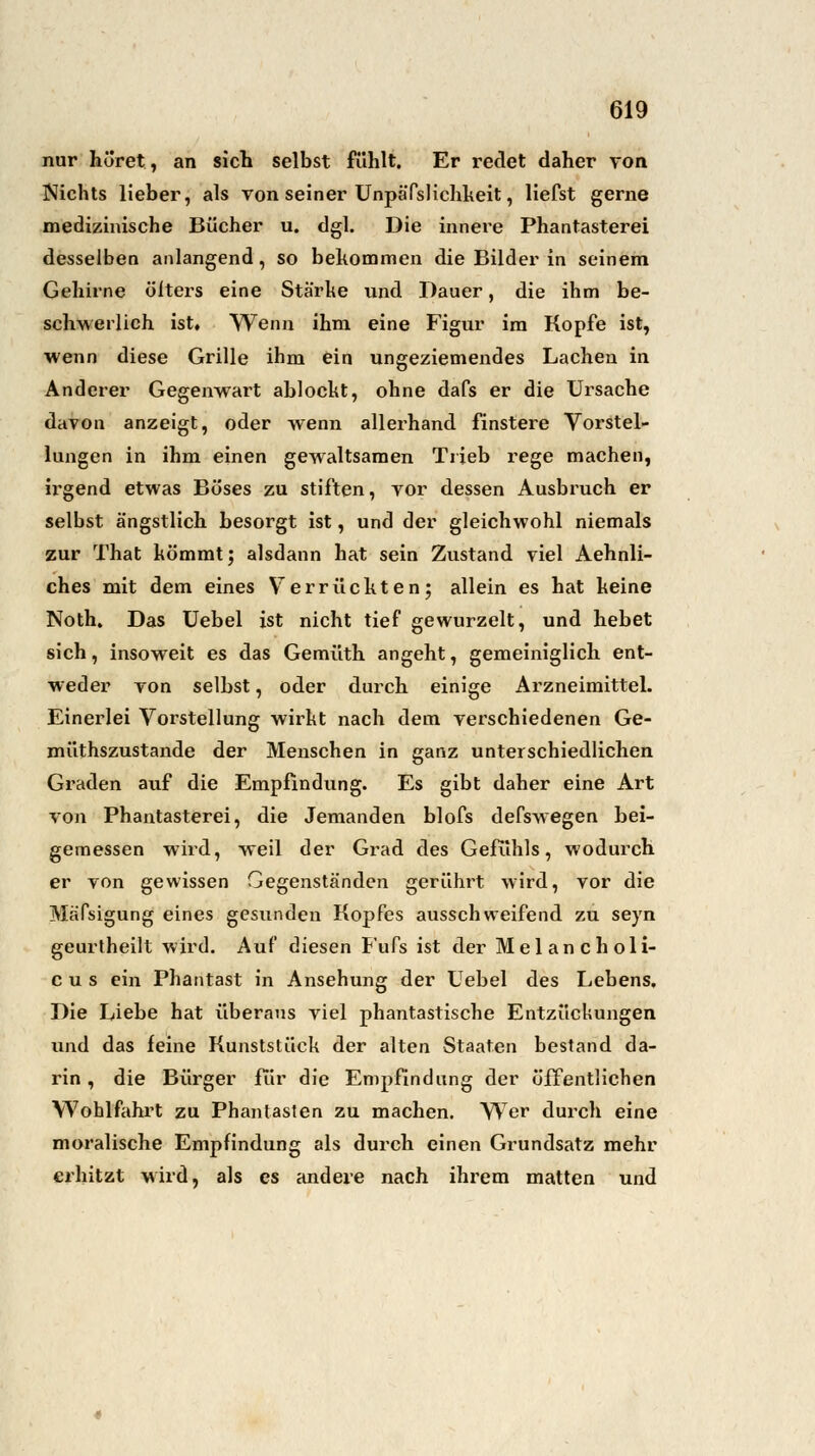 nur höret, an sich selbst fühlt. Er redet daher von Nichts lieber, als von seiner Unpäfslichkeit, liefst gerne medizinische Bücher u. dgl. Die innere Phantasterei desselben anlangend, so bekommen die Bilder in seinem Gehirne ölters eine Stärke und Dauer, die ihm be- schwerlich ist. Wenn ihm eine Figur im Kopfe ist, wenn diese Grille ihm ein ungeziemendes Lachen in Anderer Gegenwart ablockt, ohne dafs er die Ursache davon anzeigt, oder wenn allerhand finstere Vorstel- lungen in ihm einen gewaltsamen Trieb rege machen, irgend etwas Böses zu stiften, vor dessen Ausbruch er selbst ängstlich besorgt ist, und der gleichwohl niemals zur That kömmt; alsdann hat sein Zustand viel Aehnli- ches mit dem eines Verrückten; allein es hat keine Noth. Das Uebel ist nicht tief gewurzelt, und hebet sich, insoweit es das Gemüth angeht, gemeiniglich ent- weder von selbst, oder durch einige Arzneimittel. Einerlei Vorstellung wirkt nach dem verschiedenen Ge- müthszustande der Menschen in ganz unterschiedlichen Graden auf die Empfindung. Es gibt daher eine Art von Phantasterei, die Jemanden blofs defswegen bei- gemessen wird, weil der Grad des Gefühls, wodurch er von gewissen Gegenständen gerührt wird, vor die Mäfsigung eines gesunden Kopfes ausschweifend zu seyn geurtheilt wird. Auf diesen Fufs ist der Melancholi- c u s ein Phantast in Ansehung der Uebel des Lebens. Die Liebe hat überaus viel phantastische Entzückungen und das feine Kunststück der alten Staaten bestand da- rin , die Bürger für die Empfindung der öffentlichen Wohlfahrt zu Phantasten zu machen. Wer durch eine moralische Empfindung als durch einen Grundsatz mehr erhitzt wird, als es andere nach ihrem matten und