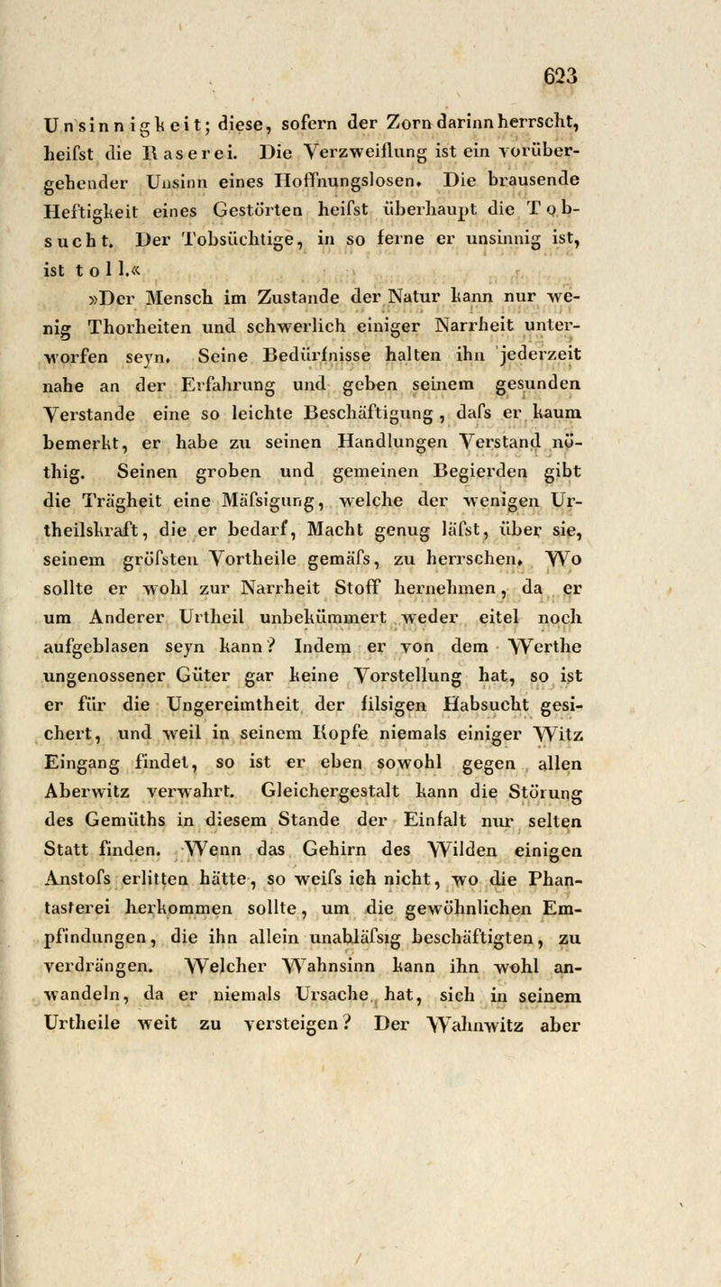 Unsinnig keit; diese, sofern der Zorn darinn herrscht, heifst die Raserei. Die Verzweiflung ist ein vorüber- gehender Unsinn eines Hoffnungslosen, Die brausende Heftigheit eines Gestörten heifst überhaupt die Tob- sucht. Der Tobsüchtige, in so ferne er unsinnig ist, ist toi 1.« »Der Mensch im Zustande der Natur hann nur we- nig Thorheiten und schwerlich einiger Narrheit unter- worfen seyn. Seine Bedürfnisse halten ihn jederzeit nahe an der Erfahrung und geben seinem gesunden Verstände eine so leichte Beschäftigung, dafs er. kaum, bemerkt, er habe zu seinen Handlungen Verstand nö- thig. Seinen groben und gemeinen Begierden gibt die Trägheit eine Mäfsigung, welche der wenigen Ur- theilskraft, die er bedarf, Macht genug läfst, über sie, seinem gröfsten Vortheile gemäfs, zu herrschen. Wo sollte er wohl zur Narrheit Stoff hernehmen, da er um Anderer Urtheil unbekümmert weder eitel noch aufgeblasen seyn kann ? Indem er von dem YVerthe ungenossener Güter gar keine Vorstellung hat, so ist er für die Ungereimtheit der filsigen Habsucht gesi- chert, und weil in seinem Kopfe niemals einiger Witz Eingang findet, so ist er eben sowohl gegen allen Aberwitz verwahrt. Gleichergestalt kann die Störung des Gemüths in diesem Stande der Einfalt nur selten Statt finden. Wenn das Gehirn des Wilden einigen Anstofs erlitten hätte, so weifs ich nicht, wo die Phan- tasterei herkommen sollte, um die gewöhnlichen Em- pfindungen, die ihn allein unabläfsig beschäftigten, zu verdrängen. Welcher Wahnsinn kann ihn wohl an- wandeln, da er niemals Ursache hat, sich in seinem Urtheile weit zu versteigen ? Der Wahnwitz aber