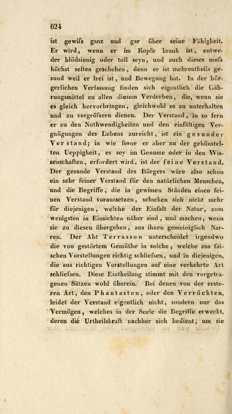 ist gewifs ganz und gar über seine Fähigkeit. Er wird, wenn er im Kopfe krank ist, entwe- der blödsinnig oder toll seyn, und auch dieses mufs höchst selten geschehen, denn er ist mehrentheils ge- sund weil er frei ist, und Bewegung hat. In der bür- gerlichen Verfassung finden sich eigentlich die Gäh- rungsmittel zu allen diesem Verderben, die, wenn sie es gleich hervorbringen, gleichwohl es zu unterhalten und zu vergröfsern dienen. Der Verstand, in so fern er zu den Notwendigkeiten und den einfältigen Ver- gnügungen des Lebens zureicht, ist ein gesunder Verstand; in wie ferne er aber zu der gekünstel- ten Ueppigkeit, es sey im Genüsse oder in den Wis- senschaften, erfordert wird, ist der feine Verstand, Der gesunde Verstand des Bürgers wäre also schon ein sehr feiner Verstand für den natürlichen Menschen, und die Begriffe, die in gewissen Ständen einen fei- nen Verstand voraussetzen, schichen sich nicht mehr für diejenigen, welche der Einfalt der Natur, zum wenigsten in Einsichten näher sind, und machen, wenn sie zu diesen übergehen, aus ihnen gemeiniglich Nar- ren. Der Abt Terrasson unterscheidet irgendwo die von gestörtem Gemüthe in solche , welche aus fal- schen Vorstellungen richtig schliefsen, und in diejenigen, die aus richtigen Vorstellungen auf eine verkehrte Art schliefsen. Diese Eintheilung stimmt mit den vorgetra- genen Sätzen wohl überein. Bei denen von der erste- ren Art, den Phantasten, oder den Verrückten, leidet der Verstand eigentlich nicht, sondern nur das Vermögen , welches in der Seele die Begriffe erweckt, deren die Urtheilskraft nachher sich bedient, um sie