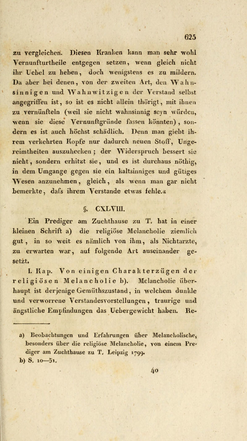 zu vergleichen. Diesen Kranken kann man sehr wohl Vernunfturtheile entgegen setzen, wenn gleich nicht ihr Uebel zu heben, doch wenigstens es zu mildern. Da aber bei denen, von der zweiten Art, den Wahn- sinnigen und Wahnwitzigen der Verstand selbst angegriffeil ist, so ist es nicht allein thürigt, mit ihnen zu vernünfteln (weil sie nicht wahnsinnig sejn würden, wenn sie diese Vernunftgründe fassen könnten) , son- dern es ist auch höchst schädlich. Denn man giebt ih- rem verkehrten Kopfe nur dadurch neuen Stoff, Unge- reimtheiten auszuhecken ; der Widerspruch bessert sie nicht, sondern erhitzt sie, und es ist durchaus nöthig, in dem Umgange gegen sie ein kaltsinniges und gütiges Wesen anzunehmen, gleich, als wenn man gar nicht bemerkte, dafs ihrem Verstände etwas fehle.« §. CXLVIU. Ein Prediger am Zuchthause zu T< hat in einer kleinen Schrift a) die religiöse Melancholie ziemlich gut , in so weit es nämlich von ihm, als Nichtarzte, zu erwarten war, auf folgende Art auseinander ge- setzt» I. Kap. Von einigen Charakterzügen der religiösen Melancholie b). Melancholie über- haupt ist derjenige Gemüthszustand, in welchem dunkle und verworrene Verstandesvorstellungen, traurige und ängstliche Empfindungen das Uebergewicht haben. Re- a) Beobachtungen und Erfahrungen über Melancholische, besonders über die religiöse Melancholie, von einem Pre-- diger am Zuchthause zu T, Leipzig 1799. b) S. io—5i. 4o