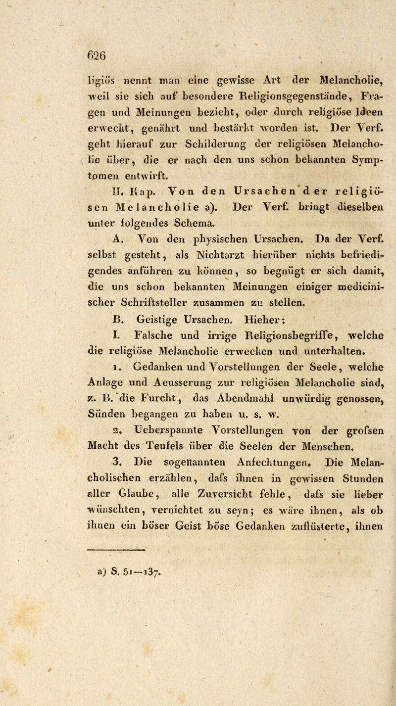 ligiös nennt man eine gewisse Art der Melancholie, weil sie sich auf besondere Religionsgegenstände, Fra- gen und Meinungen bezieht, oder durch religiöse Ideen erweckt, genährt und bestärkt worden ist. Der Verf. geht hierauf zur Schilderung der religiösen Melancho- lie über, die er nach den uns schon bekannten Symp- tomen entwirft. II. Kap. Von den Ursachen der religiö- sen Melancholie a). Der Verf. bringt dieselben unter folgendes Schema. A. Von den physischen Ursachen. Da der Verf. selbst gesteht, als Nichtarzt hierüber nichts befriedi- gendes anführen zu können, so begnügt er sich damit, die uns schon bekannten Meinungen einiger medicini- scher Schriftsteller zusammen zu stellen. ß. Geistige Ursachen. Hieher: I. Falsche und irrige Religionsbegriffe, welche die religiöse Melancholie erwecken und unterhalten. 1. Gedanken und Vorstellungen der Seele, welche Anlage und Aeusserung zur religiösen Melancholie sind, z. R. die Furcht, das Abendmahl unwürdig genossen, Sünden begangen zu haben u. s. w. 2. Ueberspannte Vorstellungen von der grofsen Macht des Teufels über die Seelen der Menschen. 3. Die sogenannten Anfechtungen. Die Melan- cholischen erzählen, dafs ihnen in gewissen Stunden aller Glaube, alle Zuversicht fehle, dafs sie lieber wünschten, vernichtet zu seyn; es wäre ihnen, als ob ihnen ein böser Geist böse Gedanken zuflüsterte, ihnen a) S. 51-137.