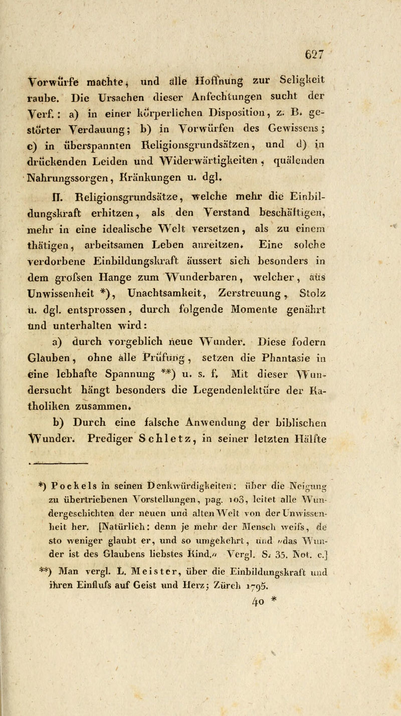 Vorwürfe machte^ und alle Hoffnung zur Seligkeit raube. Die Ursachen dieser Anfechtungen sucht der Verf.: a) in einer körperlichen Disposition, z. B. ge- störter Verdauung; b) in Vorwürfen des Gewissens; c) in überspannten Religionsgrundsätzen, und d) in drückenden Leiden und Widerwärtigkeiten < quälenden Nahrungssorgen, Kränkungen u. dgl. IT. Religionsgrundsätze, welche mehr die Einbil- dungskraft erhitzen, als den Verstand beschäftigen, mehr in eine idealische Welt versetzen, als zu einem thätigen, arbeitsamen Leben anreitzen» Eine solche verdorbene Einbildungskraft äussert sich besonders in dem grofsen Hange zum Wunderbaren, welcher, aus Unwissenheit *), Unachtsamkeit, Zerstreuung, Stolz u. dgl. entsprossen, durch folgende Momente genährt und unterhalten wird: a) durch vorgeblich heue Wunder. Diese fodern Glauben , ohne alle Prüfung , setzen die Phantasie in eine lebhafte Spannung *■*) u. s. f. Mit dieser Wun- dersucht hängt besonders die LegendenleUtüre der Ka- tholiken zusammen» b) Durch eine falsche Anwendung der biblischen Wunder. Prediger Schiet z, in seiner letzten Hälfte *) Pockels in seinen Denkwürdigkeiten: über die Neigung zu übertriebenen Vorstellungen, pag. io3, leitet alle Wun- dergeschichten der neuen und alten Welt von der Unwissen- heit her. [Natürlich: denn je mehr der Mensch weifs, de sto weniger glaubt er, und so umgekehrt, und das Wun- der ist des Glaubens liebstes Kind.// Vergl. S.- 35. Not. c] **) Man rergl. L. Meister, über die Einbildungskraft und ihren Einflufs auf Geist und Herz; Zürch 1795. 4o *