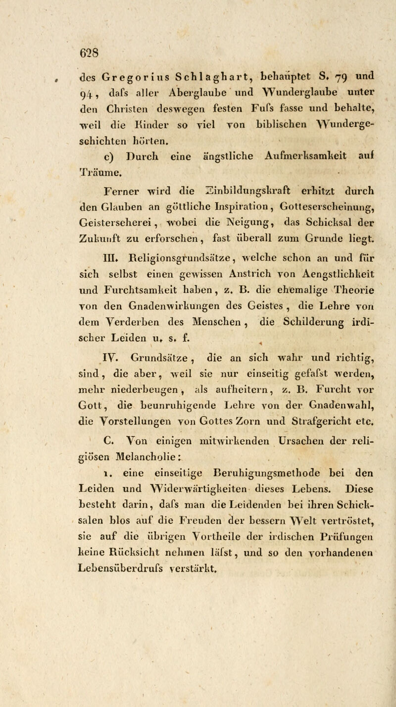 ms des Gregorius Schlaghart, behauptet S» 79 und 94, dafs aller Aberglaube und Wunderglaube unter den Christen deswegen festen Fufs fasse und behalte, •weil die Kinder so yiel yon biblischen Wunderge- schichten hörten. c) Durch eine ängstliche Aufmerksamheit auf Träume. Ferner wird die Einbildungskraft erhitzt durch den Glauben an göttliche Inspiration, Gotteserscheinung, Geisterseherei, wobei die Neigung, das Schicksal der Zukunft zu erforschen, fast überall zum Grunde liegt. III» Religionsgrundsätze, welche schon an und für sich selbst einen gewissen Anstrich von Aengstlichkeit und Furchtsamkeit haben, z. B. die ehemalige Theorie Ton den Gnadenwirkungen des Geistes , die Lehre von dem Verderben des Menschen, die Schilderung irdi- scher Leiden u» s» f. IV. Grundsätze, die an sich wahr und richtig, sind, die aber, weil sie nur einseitig gefafst werden, mehr niederbeugen , als aufheitern, z. B. Furcht vor Gott, die beunruhigende Lehre von der Gnadenwahl, die Vorstellungen von Gottes Zorn und Strafgericht etc. C. Von einigen mitwirkenden Ursachen der reli- giösen Melancholie: 1. eine einseitige Beruhigungsmethode bei den Leiden und Widerwärtigkeiten dieses Lebens. Diese besteht darin, dafs man die Leidenden bei ihren Schick- salen blos auf die Freuden der bessern Welt vertröstet, sie auf die übrigen Vortheile der irdischen Prüfungen keine Rücksicht nehmen läfst, und so den vorhandenen Lebensüberdrufs verstärkt.