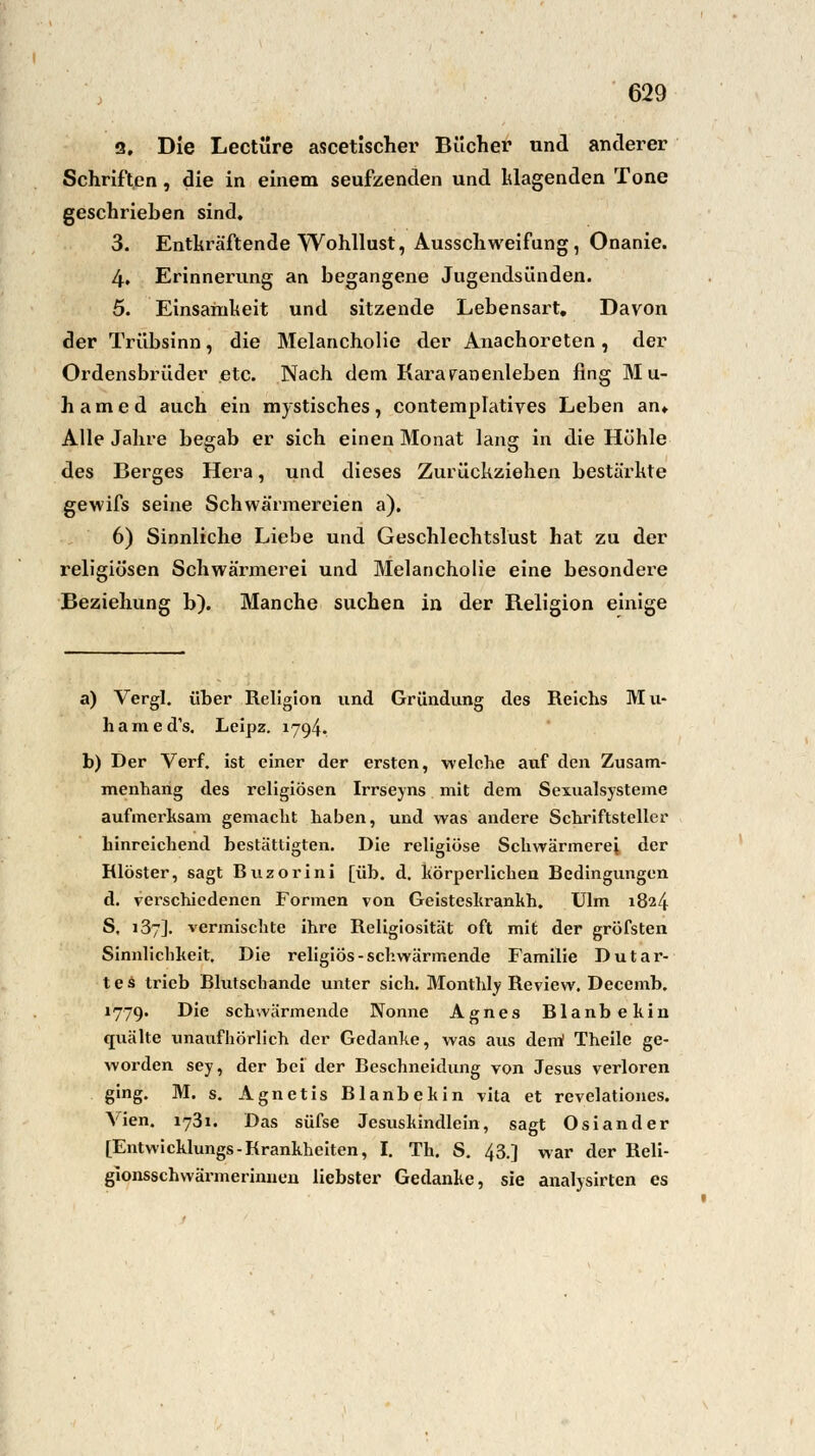 9. Die Leetüre ascetischer Bücher und anderer Schriften, die in einem seufzenden und Wagenden Tone geschrieben sind. 3. Entkräftende Wohllust, Ausschweifung, Onanie. 4. Erinnerung an begangene Jugendsünden. 5. Einsamheit und sitzende Lebensart, Davon der Trübsinn, die Melancholie der Anachoreten , der Ordensbrüder etc. Nach dem Kai^aranenleben fing M u- h a m e d auch ein mystisches , contemplatives Leben an«. Alle Jahre begab er sich einen Monat lang in die Höhle des Berges Hera, und dieses Zurückziehen bestärkte gewifs seine Schwärmereien a). 6) Sinnliche Liebe und Geschlechtslust hat zu der religiösen Schwärmerei und Melancholie eine besondere Beziehung b). Manche suchen in der Religion einige a) Vergl. über Religion und Gründung des Reichs Mu- hamed's. Leipz. 1794. b) Der Verf. ist einer der ersten, welche auf den Zusam- menhang des religiösen Irrseyns mit dem Sexualsysteme aufmerksam gemacht haben, und was andere Schriftsteller hinreichend bestättigten. Die religiöse Schwärmerei der Rlöster, sagt Buzorini [üh. d, körperlichen Bedingungen d. verschiedenen Formen von Geisteskranhh. Ulm 1824 S, 137]. vermischte ihre Religiosität oft mit der gröfsten Sinnlichkeit, Die religiös-schwärmende Familie Dutar- tes trieb Blutschande unter sich. Monthly Review. Decemb. 1779. Die schwärmende Nonne Agnes Blanbekin quälte unaufhörlich der Gedanke, was aus dem Theile ge- worden sey, der bei der Beschneidung von Jesus verloren ging. M. s. Agnetis Blanbekin vita et revelationes. Vien. 1731. Das süfse Jcsushindlein, sagt Osiander [Entwicklungs-Rrankheiten, I. Th. S. 43.] war der Reli- glonsschwärmerinnen liebster Gedanke, sie analysirten es