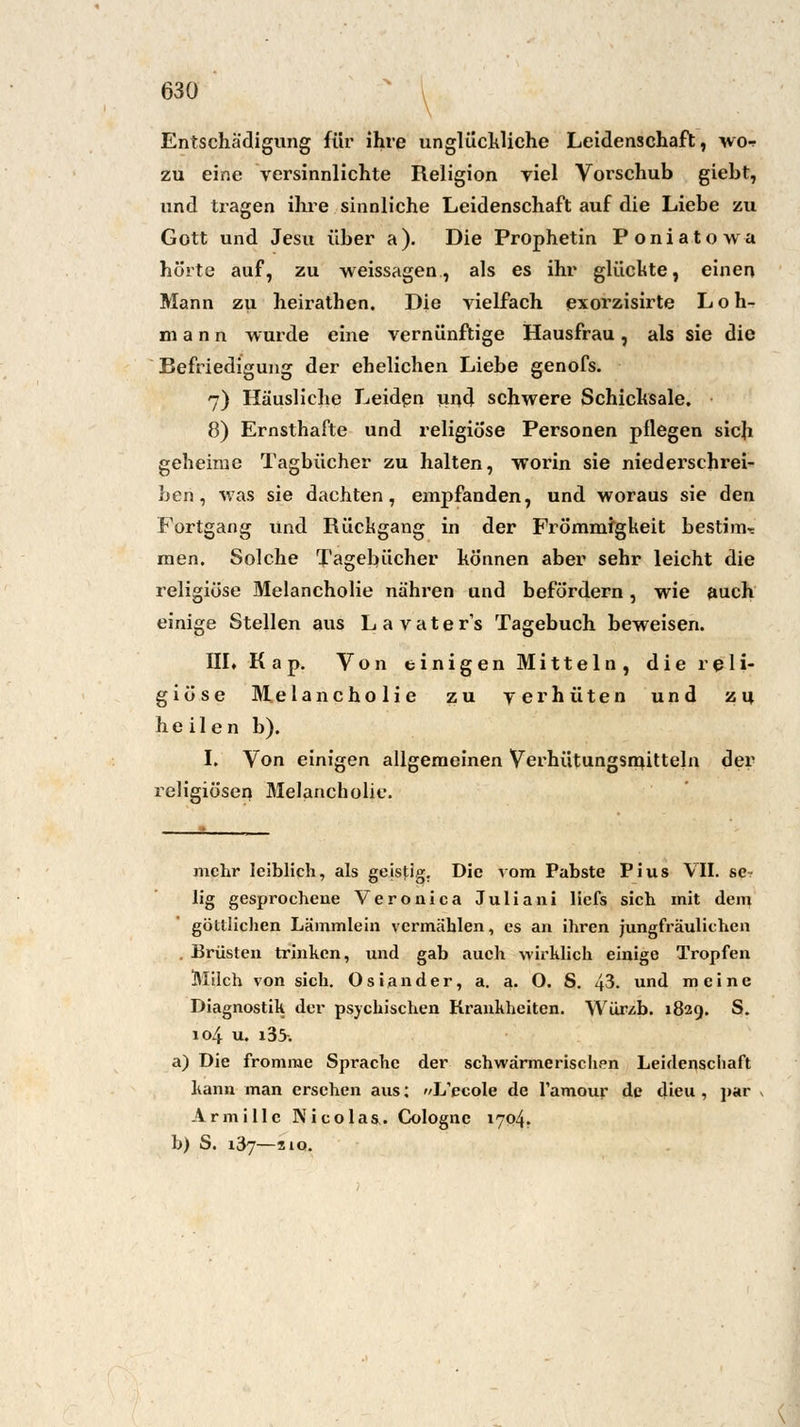 Entschädigung für ihre unglückliche Leidenschaft, wen zu eine versinnlichte Religion viel Vorschub giebt, und tragen ihre sinnliche Leidenschaft auf die Liebe zu Gott und Jesu über a). Die Prophetin Poniatowa hörte auf, zu weissagen, als es ihr glückte, einen Mann zu heirathen. Die vielfach exorzisirte Loh- mann wurde eine vernünftige Hausfrau, als sie die Befriedigung der ehelichen Liebe genofs. 7) Häusliche Leiden und schwere Schicksale. 8) Ernsthafte und religiöse Personen pflegen sich geheime Tagbücher zu halten, worin sie niederschrei- ben, was sie dachten, empfanden, und woraus sie den Fortgang und Rückgang in der Frömmigkeit bestimm men. Solche Tagebücher können aber sehr leicht die religiöse Melancholie nähren und befördern, wie auch einige Stellen aus Lavater's Tagebuch beweisen. III« Kap. Von einigen Mitteln, die reli- giöse Melancholie zu verhüten und zu heilen b). I. Von einigen allgemeinen Verhütungsmitteln der religiösen Melancholie. mehr leiblich, als geistig. Die vom Pabste Pius VII. se? lig gesprochene Veronica Julia 11 i liefs sich mit dem göttlichen Lämmlein vermählen, es an ihren jungfräulichen . Brüsten trinken, und gab auch wirklich einige Tropfen Milch von sich. Oslander, a. a. O. S. 43. und meine Diagnostik der psychischen Krankheiten. Würzb. 182g. S. 104 u. i35-. a) Die fromme Sprache der schwärmerischen Leidenschaft kann man ersehen aus: L'ecole de l'amour de dieu , par Armille Nicolas. Colognc 1704. b) S. 137—210.