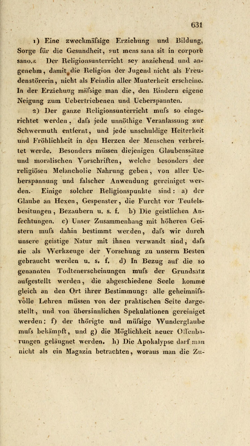 i) Eine zweckmäfsige Erziehung und Bildung, Sorge für die Gesundheit, »ut mens Sana sit in corpore sano.« Der Religionsunterricht sey anziehend und an- genehm , damit die Religion der Jugend nicht als FrCu- denstörerin, nicht als Feindin aller Munterheit erscheine. In der Erziehuug mäfsige man die, den Rindern eigene Neigung zum Ueberlriebenen und Ueberspannten. 2) Der ganze Religionsunterricht mufs so einge- richtet ■werden , dafs jede unnüthige Veranlassung zur Schwermuth entfernt, und jede unschuldige Heiterheit und Fröhlichheit in den Herzen der Menschen verbrei- tet werde. Besonders müssen diejenigen Glaubenssätze und moralischen Vorschriften, welche besonders der religiösen Melancholie Nahrung geben, von aller Ue- berspannung und falscher Anwendung gereiniget wer- den. Einige solcher Religionspunhte sind: a) der Glaube an Hexen, Gespenster, die Furcht vor Teufels- besitungen , Bezaubern u. s. f. b) Die geistlichen An- fechtungen, c) Unser Zusammenhang mit höheren Gei- stern mufs dahin bestimmt werden, dafs wir durch unsere geistige Natur mit ihnen verwandt sind, dafs sie als Werkzeuge der Vorsehung zu unserm Besten gebraucht werden u. s* f. d) In Bezug auf die so genannten Todtenerscheinungen mufs der Grundsatz aufgestellt werden, die abgeschiedene Seele komme gleich an den Ort ihrer Bestimmung: alle geheimnifs- volle Lehren müssen von der praktischen Seite darge- stellt , und von übersinnlichen Spekulationen gereiniget werden: f) der thörigte und müfsige Wunderglaube mufs bekämpft, und g) die Möglichkeit neuer OiTenba- rungen gelä'ugnet werden, h) Die Apokalypse darf man nicht als ein Magazin betrachten, woraus man die Zu-