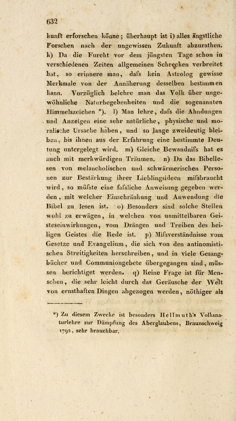 kunft erforschen könne; überhaupt ist i) alles ängstliche Forschen nach der ungewissen Zukunft abzurathen. k) Da die Furcht vor dem jüngsten Tage schon in verschiedenen Zeiten allgemeinen Schrecken verbreitet hat, so erinnere man, dafs kein Astrolog gewisse Merkmale von der Annäherung desselben bestimmen kann. Vorzüglich belehre man das Volk über unge- wöhnliche Nadirbegebenheiten und die sogenannten Himmelszeichen *). 1) Man lehre, dafs die Ahndungen und Anzeigen eine sehr natürliche, physische und mo- ralische Ursache haben , und so lange zweideutig blei- ben, bis ihnen aus der Erfahrung eine bestimmte Deu- tung untergelegt wird, m) Gleiche Bewandnifs hat es auch mit merkwürdigen Träumen, n) Da das Bibelle- sen von melancholischen und schwärmerischen Perso- nen zur Bestärkung ihrer Lieblingsideen mifsbraucht wird, so müfste eine fafsliche Anweisung gegeben wer- den , mit welcher Einschränkung und Anwendung die Bibel zu lesen ist» o) Besonders sind solche Stellen wohl zu erwägen, in welchen von unmittelbaren Gei- steseinwirkungen, vom Drängen und Treiben des hei- ligen Geistes die Bede ist. p) Mifsverständnisse vom Gesetze und Evangelium, die sich von den antinomisti- schen Streitigkeiten herschreiben, und in viele Gesangs bücher und Communiongebete übergegangen sind, müs- sen berichtiget werden» q) Keine Frage ist für Men- schen , die sehr leicht durch das Geräusche der Welt von ernsthaften Dingen abgezogen werden, nöthiger als *) Zu diesem Zwecke ist besonders Hellmuth'* Volksna- turlehre zur Dämpfung des Aberglaubens, Braunschweig 1792, sehr brauchbar.