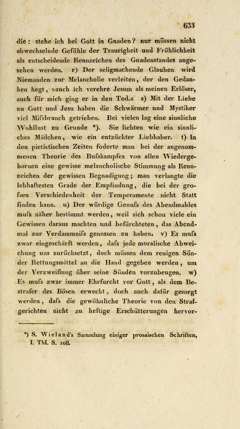 clie : stehe ich bei Gott in Gnaden ? nur müssen nicht abwechselnde Gefühle der Traurigheit und Fröhlichheit als entscheidende Kennzeichen des Gnadenstandes ange- sehen werden. r) Der seligmachende Glauben -wird Niemanden zur Melancholie verleiten, der den Gedan- ken hegt, »auch ich vermehre Jesuin als meinen Erloser, auch für mich ging er in den Tod.« s) Mit der Liebe zu Gott und Jesu haben die Schwärmer und Mystiker viel Mifsbrauch getrieben. Bei vielen lag eine sinnliche Wohllust zu Grunde *). Sie liebten wie ein sinnli- ches Mädchen, wie ein entzückter Liebhaber, t) In den pietistischen Zeiten foderte man bei der angenom- menen Theorie des Bufskampfes von allen Wiederge- bornen eine gewisse melancholische Stimmung als Kenn- zeichen der gewissen Begnadigung; man verlangte die lebhaftesten Grade der Empfindung, die bei der gro- fsen Verschiedenheit der Temperamente nicht Statt finden kann, u) Der würdige Genufs des Abendmahles mufs näher bestimmt werden, weil sich schon viele ein Gewissen daraus machten und befürchteten, das Abcnd- mal zur Verdammnifs genossen zu haben* v) Es mufs zwar eingeschärft werden, dafs jede moralische Abwei- chung uns zurücksetzt, doch müssen dem reuigen Sün- der Rettungsmittel an die Hand gegeben werden, um der Verzweiflung über seine Sünden vorzubeugen, w) Es mufs zwar immer Ehrfurcht vor Gott, als dem Be- strafer des Bösen erweckt, doch auch dafür gesorgt werden , dafs die gewöhnliche Theorie von den Straf- gerichten nicht zu heftige Erschütterungen hervor- *) S. Wieland's Sammlung einiger prosaischen Schriften, I. Tbl. S. 108.