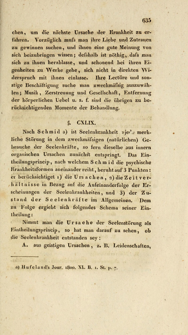 chen, um die nächste Ursache der Krankheit zu er- fahren. Vorzüglich mufs man ihre Liebe und Zutrauen zu gewinnen suchen, und ihnen eine gute Meinung von sich beizubringen wissen; defshalb ist nöthig, dafs mau sich zu ihnen herablasse, und schonend bei ihren Ei- genheiten zu Werke gehe , sich nicht in direkten Wi- derspruch mit ihnen einlasse» Ihre Leetüre und son- stige Beschäftigung suche man zweckmäfsig auszuwäh- len; Musik, Zerstreuung und Gesellschaft, Entfernung der körperlichen Uebel u. s, f. sind die übrigen zu be- rücksichtigenden Momente der Behandlung. §. CXLIX. Nach Schmid a) ist Seelenkrankheit »jerj merk- liche Störung in dem zweckmäfsigen (natürlichen) Ge- brauche der Seelenkräfte, so fern dieselbe aus innern organischen Ursachen zunächst entspringt. Das Ein- theilungsprincip, nach welchem Schmid die psychische Krankheitsformen aneinander reiht, beruht auf 3 Punkten: er berücksichtiget 1) die Ursachen, 2) die Ze it Ver- hältnisse in Bezug auf die Aufeinanderfolge der Er- scheinungen der Seelenkrankheiten, und 3) der Zu- stand der Seelenkräfte im Allgemeinen. Dem zu Folge ergiebt sich folgendes Schema seiner Ein^ theilung: Nimmt man die Ursache der Seelenstörung als Eintheilungsprincip, so hat man darauf zu sehen, ob die Seelenkrankheit entstanden sey : A, aus geistigen Ursachen, z« B. Leidenschaften, a) Hufclantrs Jour. 1800. XI. B. 1. St. p. 7.