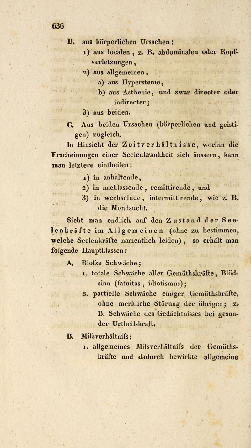 B. aus körperlichen Ursachen : i) aus localen , z. B» abdominalen oder Kopf- Terletzungen, 2) aus allgemeinen, a) aus Hypersteme, b) aus Asthenie, und zwar directer oder indirecter; 3) aus beiden. C. Aus beiden Ursachen (körperlichen und geisti- gen) zugleich. In Hinsicht der Zeitverhältnissc, worinn die Erscheinungen einer Seelenkrankheit sich äussern, kann man letztere eintheilen: 1) in anhaltende, 2) in nachlassende, remittirende, und 3) in wechselnde, intermittirende, wie z. B. die Mondsucht. Sieht man endlich auf den Zustand der See- lenkräfte im Allgemeinen (ohne zu bestimmen, welche Seelenkräfte namentlich leiden) , so erhält man folgende Hauptklassen: A. Blofse Schwäche; 1, totale Schwäche aller Gemüthskräfte, Blöd- sinn (fatuitas , idiotismus); 2. partielle Schwäche einiger Gemüthskräfte, ohne merkliche Störung der übrigen; z» B. Schwäche des Gedächtnisses bei gesun- der Urtheilskraft« B. Mifsverhältnifs; 1. allgemeines Mifsverhältnifs der Gemüths- kräfte und dadurch bewirkte allgemeine