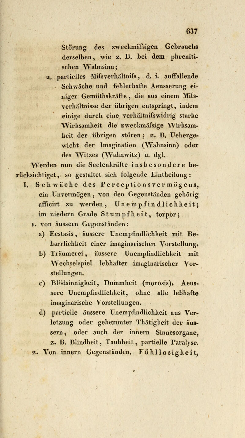 Störung des zweckmäfsigen Gebrauchs derselben, wie z. B. bei dem phreniti- schen Wahnsinn; af partielles Mifsyerhältnifs, d. i. auffallende Schwäche und fehlerhafte Aeusserung ei- niger Gemüthskräfte, die aus einem Mifs- verhältnisse der übrigen entspringt, indem einige durch eine verhältnifswidrig starke Wirksamkeit die zweckmäfsige Wirksam- keit der übrigen stören; z. B. Ueberge- wicht der Imagination (Wahnsinn) oder des Witzes (Wahnwitz) u. dgl. Werden nun die Seelenkräfte insbesondere be- rücksichtiget, so gestaltet sich folgende Eintheilung : I. Schwäche des Perceptionsver mögens, ein Unvermögen, von den Gegenständen gehörig afficirt zu werden, Unempfindlichkeit; im niedern Grade Stumpfheit, torpor; 1. von äussern Gegenständen: a) Ecstasis, äussere Unempfindlichkeit mit Be- harrlichkeit einer imaginarischen Vorstellung» b) Träumerei, äussere Unempfindlichkeit mit Wechselspiel lebhafter imaginarischer Vor- stellungen. c) Blödsinnigkeit, Dummheit (morosis)» Aeus- sere Unempfindlichkeit, ohne alle lebhafte imaginarische Vorstellungen. d) partielle äussere Unempfindlichkeit aus Ver- letzung oder gehemmter Thätigkeit der äus- sern , oder auch der innern Sinnesorgane, z» B. Blindheit, Taubheit, partielle Paralyse. 2. Von innern Gegenständen, Fühllosigkeit,