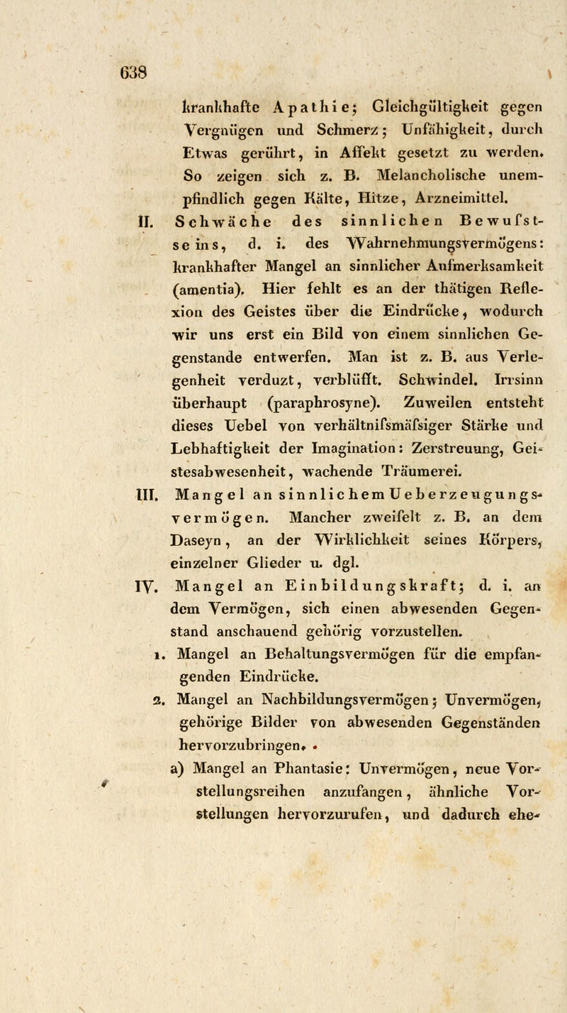 krankhafte Apathie; Gleichgültigkeit gegen Vergnügen und Schmerz; Unfähigkeit, durch Etwas gerührt, in Affekt gesetzt zu werden. So zeigen sich z. B. Melancholische unem- pfindlich gegen Kälte, Hitze, Arzneimittel. II. Schwäche des sinnlichen Bewufst- seins, d. i. des Wahrnehmungsvermögens: krankhafter Mangel an sinnlicher Aufmerksamkeit (amentia). Hier fehlt es an der thätigen Refle- xion des Geistes über die Eindrücke, wodurch wir uns erst ein Bild von einem sinnlichen Ge- genstande entwerfen. Man ist z. B. aus Verle- genheit verduzt, verblüfft. Schwindel. Irrsinn überhaupt (paraphrosyne). Zuweilen entsteht dieses Uebel von verhältnifsmäfsiger Starke und Lebhaftigkeit der Imagination: Zerstreuung, Gei* stesabwesenheit, wachende Träumerei. III. Mangel an sinnlichemUeberzeugungs-> vermögen. Mancher zweifelt z. B. an dem Daseyn, an der Wirklichkeit seines Körpers, einzelner Glieder u. dgl. IV. Mangel an Einbildungskraft; d. i. an dem Vermögen, sich einen abwesenden Gegend- Stand anschauend gehörig vorzustellen. 1. Mangel an Behaltungsvermögen für die empfan- genden Eindrücke. 2. Mangel an Nachbildungsvermögen; Unvermögen, gehörige Bilder von abwesenden Gegenständen hervorzubringen» * a) Mangel an Phantasie: Unvermögen, neue Vor* Stellungsreihen anzufangen, ähnliche Vor- stellungen hervorzurufen, und dadurch ehe-