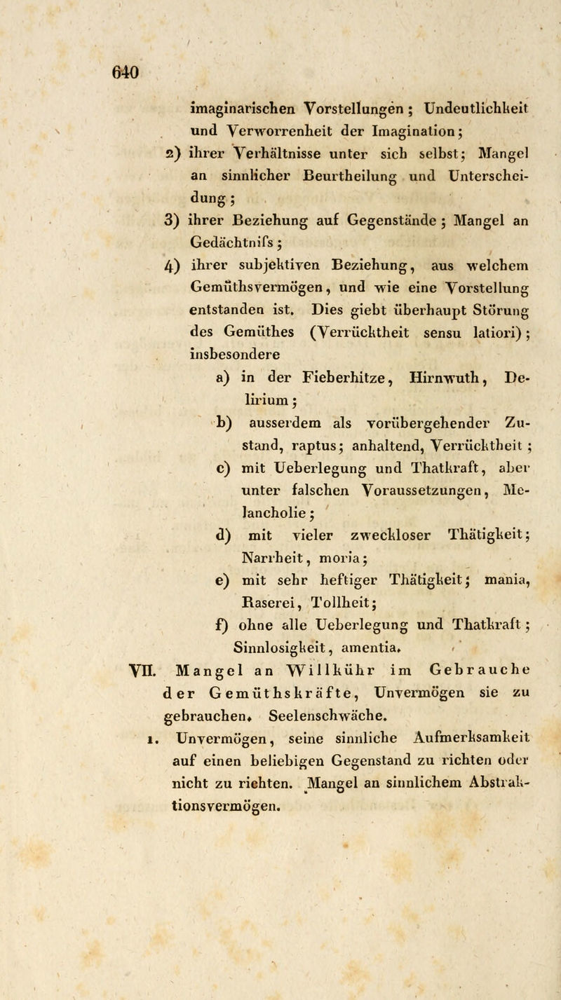 imaginarischen Vorstellungen ; Undeutlichkeit und Verworrenheit der Imagination; 2) ihrer Verhältnisse unter sich selbst; Mangel an sinnlicher Beurtheilung und Unterschei- dung; 3) ihrer Beziehung auf Gegenstände ; Mangel an Gedächtnifs; 4) ihrer subjektiven Beziehung, aus welchem Gemüthsvermögen, und wie eine Vorstellung entstanden ist. Dies giebt überhaupt Störung des Gemüthes (Verrücktheit sensu latiori); insbesondere a) in der Fieberhitze, Hirnwuth, De- lirium ; b) ausserdem als vorübergehender Zu- stand, raptus; anhaltend, Verrücktheit ; c) mit Ueberlegung und Thatkraft, aber unter falschen Voraussetzungen, Me- lancholie ; d) mit vieler zweckloser Thätigkeit; Narrheit, moria; e) mit sehr heftiger Thätigkeit; mania, Baserei, Tollheit; f) ohne alle Ueberlegung und Thatkraft; Sinnlosigkeit, amentia» VII. Mangel an Willhühr im Gebrauche der Gemüthskräfte, Unvermögen sie zu gebrauchen» Seelenschwäche. 1. Unvermögen, seine sinnliche Aufmerksamkeit auf einen beliebigen Gegenstand zu richten oder nicht zu richten. Mangel an sinnlichem Abstrak- tionsvermögen.